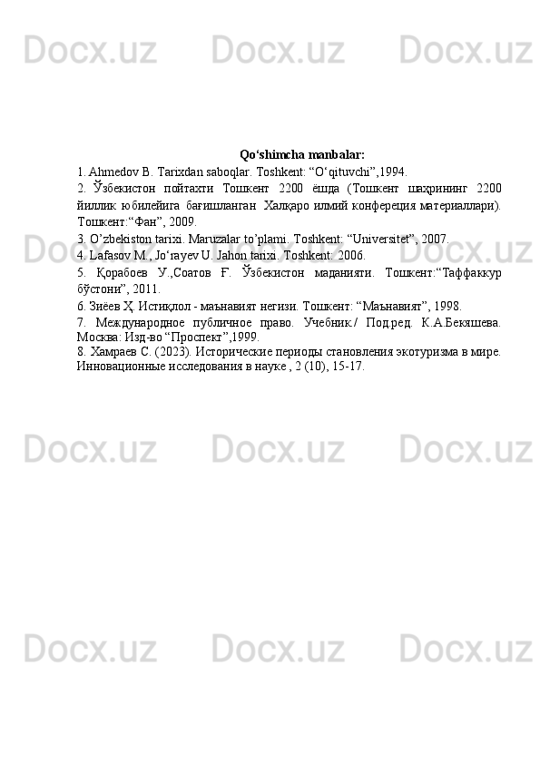                                              Qo‘shimcha manbalar:
1.   А hmedov B.  Та rixdan saboqlar . Т oshkent : “ O‘qituvchi ” , 1994 .
2 .   Ўзбекистон   пойтахти   Тошкент   2200   ёшда   (Тошкент   шаҳрининг   2200
йиллик   юбилейига   бағишланган   Халқаро   илмий  конфереция   материаллари).
Т ошкент : “ Фан ” ,   2009.  
3.   O’zbekiston tarixi.   Maruzalar to’plami. Toshkent:   “Universitet”, 2007 .
4.   Lafasov M., Jo‘rayev U. Jahon tarixi. Toshkent: 2006.  
5.   Қорабоев   У.,Соатов   Ғ.   Ўзбекистон   маданияти.   Тошкент:“ Таффаккур
бўстони”,   2011.  
6 .   Зиёев   Ҳ.   Истиқлол   -  маънавият   негизи.  Т ошкент :  “ Маънавият ” ,   1998.
7 .   Международное   публичное   право.   Учебник./   Под.ред.   К.А.Бекяшева.
М осква :  Изд-во “П роспект ” ,1999. 
8.  Хамраев С. (2023).  И сторические периоды становления экотуризма в мире.
Инновационные исследования в науке , 2 (10), 15-17. 