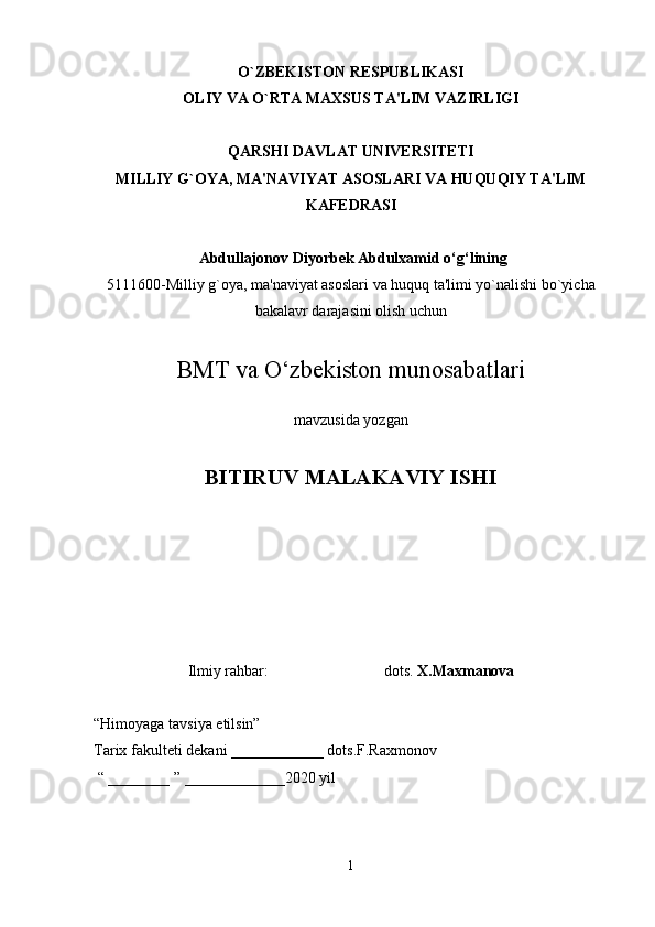 O`ZBEKISTON RESPUBLIKASI
OLIY VA O`RTA MAXSUS TA'LIM VAZIRLIGI
QARSHI DAVLAT UNIVERSITETI
MILLIY G`OYA, MA'NAVIYAT ASOSLARI VA HUQUQIY TA'LIM
KAFEDRASI
 Abdullajonov Diyorbek Abdulxamid  o‘g‘lining
5111600-Milliy g`oya, ma'naviyat asoslari va huquq ta'limi yo`nalishi bo`yicha
bakalavr darajasini olish uchun
BMT va O‘zbekiston munosabatlari
mavzusida yozgan
BITIRUV MALAKAVIY ISHI 
Ilmiy rahbar:                              dots.  X.Maxmanova
“Himoyaga tavsiya etilsin”
Tarix fakulteti dekani ____________ dots.F.Raxmonov
 “ ________ ” _____________20 20  yil 
1 