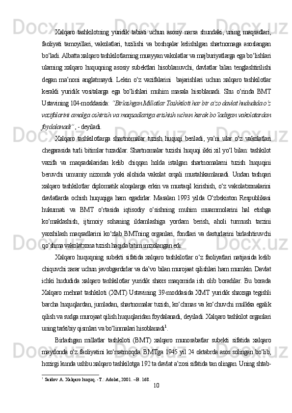 Xalqaro tashkilotning yuridik tabiati uchun asosiy narsa shundaki, uning maqsadlari,
faoliyati  tamoyillari, vakolatlari, tuzilishi  va boshqalar  kelishilgan shartnomaga asoslangan
bo‘ladi. Albatta xalqaro tashkilotlarning muayyan vakolatlar va majburiyatlarga ega bo‘lishlari
ularning xalqaro huquqning asosiy subektlari hisoblanuvchi, davlatlar bilan tenglashtirilishi
degan ma’noni anglatmaydi. Lekin o‘z vazifalarini   bajarishlari uchun xalqaro tashkilotlar
kerakli   yuridik   vositalarga   ega   bo‘lishlari   muhim   masala   hisoblanadi.   Shu   o‘rinda   BMT
Ustavining 104-moddasida:  “Birlashgan Millatlar Tashkiloti har bir a’zo davlat hududida o‘z
vazifalarini amalga oshirish va maqsadlariga erishish uchun kerak bo‘ladigan vakolatardan
foydalanadi” , - deyiladi.
Xalqaro   tashkilotlarga   shartnomalar   tuzish   huquqi   beriladi,   ya’ni   ular   o‘z   vakolatlari
chegarasida turli bitimlar tuzadilar. Shartnomalar tuzishi huquqi ikki xil yo‘l bilan: tashkilot
vazifa   va   maqsadalaridan   kelib   chiqqan   holda   istalgan   shartnomalarni   tuzish   huquqini
beruvchi  umumiy nizomda  yoki  alohida  vakolat   orqali   mustahkamlanadi.  Undan  tashqari
xalqaro tashkilotlar diplomatik aloqalarga erkin va mustaqil kirishish, o‘z vakolatxonalarini
davlatlarda ochish huquqiga ham egadirlar. Masalan 1993 yilda O‘zbekiston Respublikasi
hukumati   va   BMT   o‘rtasida   iqtisodiy   o‘sishning   muhim   muammolarini   hal   etishga
ko‘maklashish,   ijtimoiy   sohaning   ildamlashiga   yordam   berish,   aholi   turmush   tarzini
yaxshilash maqsadlarini ko‘zlab BMTning organlari, fondlari va dasturlarini birlashtiruvchi
qo‘shma vakolatxona tuzish haqida bitim imzolangan edi. 
Xalqaro huquqning subekti sifatida xalqaro tashkilotlar o‘z faoliyatlari natijasida kelib
chiquvchi zarar uchun javobgardirlar va da’vo bilan murojaat qilishlari ham mumkin. Davlat
ichki hududida xalqaro tashkilotlar yuridik shaxs maqomida ish olib boradilar. Bu borada
Xalqaro mehnat tashkiloti (XMT) Ustavining 39-moddasida XMT yuridik shaxsga tegishli
barcha huquqlardan, jumladan, shartnomalar tuzish, ko‘chmas va ko‘chuvchi mulkka egalik
qilish va sudga murojaat qilish huquqlaridan foydalanadi, deyiladi. Xalqaro tashkilot organlari
uning tarkibiy qismlari va bo‘linmalari hisoblanadi 1
.
Birlashgan   millatlar   tashkiloti   (BMT)   xalqaro   munosabatlar   subekti   sifatida   xalqaro
maydonda o‘z faoliyatini ko‘rsatmoqda. BMTga 1945 yil 24 oktabrda asos solingan bo‘lib,
hozirgi kunda ushbu xalqaro tashkilotga 192 ta davlat a’zosi sifatida tan olingan. Uning shtab-
1
 Saidov A. Xalqaro huquq. -T.: Adolat, 2001. –B. 168.
10 