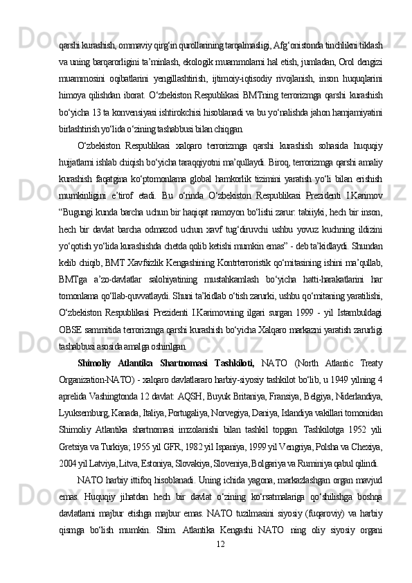 qarshi kurashish, ommaviy qirg‘in qurollarining tarqalmasligi, Afg‘onistonda tinchlikni tiklash
va uning barqarorligini ta’minlash, ekologik muammolarni hal etish, jumladan, Orol dengizi
muammosini   oqibatlarini   yengillashtirish,   ijtimoiy-iqtisodiy   rivojlanish,   inson   huquqlarini
himoya qilishdan iborat. O‘zbekiston Respublikasi  BMTning terrorizmga qarshi kurashish
bo‘yicha 13 ta konvensiyasi ishtirokchisi hisoblanadi va bu yo‘nalishda jahon hamjamiyatini
birlashtirish yo‘lida o‘zining tashabbusi bilan chiqgan.
O‘zbekiston   Respublikasi   xalqaro   terrorizmga   qarshi   kurashish   sohasida   huquqiy
hujjatlarni ishlab chiqish bo‘yicha taraqqiyotni ma’qullaydi. Biroq, terrorizmga qarshi amaliy
kurashish  faqatgina ko‘ptomonlama global  hamkorlik tizimini yaratish yo‘li  bilan erishish
mumkinligini   e’tirof   etadi.   Bu   o‘rinda   O‘zbekiston   Respublikasi   Prezidenti   I.Karimov
“Bugungi kunda barcha uchun bir haqiqat namoyon bo‘lishi zarur: tabiiyki, hech bir inson,
hech   bir   davlat   barcha   odmazod   uchun   xavf   tug‘diruvchi   ushbu   yovuz   kuchning   ildizini
yo‘qotish yo‘lida kurashishda chetda qolib ketishi mumkin emas” - deb ta’kidlaydi. Shundan
kelib chiqib, BMT Xavfsizlik Kengashining Kontrterroristik qo‘mitasining ishini ma’qullab,
BMTga   a’zo-davlatlar   salohiyatining   mustahkamlash   bo‘yicha   hatti-harakatlarini   har
tomonlama qo‘llab-quvvatlaydi. Shuni ta’kidlab o‘tish zarurki, ushbu qo‘mitaning yaratilishi,
O‘zbekiston   Respublikasi   Prezidenti   I.Karimovning   ilgari   surgan   1999   -   yil   Istambuldagi
OBSE sammitida terrorizmga qarshi kurashish bo‘yicha Xalqaro markazni yaratish zarurligi
tashabbusi asosida amalga oshirilgan. 
Shimoliy   Atlantika   Shartnomasi   Tashkiloti,   NATO   (North   Atlantic   Treaty
Organization-NATO) - xalqaro davlatlararo harbiy-siyosiy tashkilot bo‘lib, u 1949 yilning 4
aprelida Vashingtonda 12 davlat: AQSH, Buyuk Britaniya, Fransiya, Belgiya, Niderlandiya,
Lyuksemburg, Kanada, Italiya, Portugaliya, Norvegiya, Daniya, Islandiya vakillari tomonidan
Shimoliy   Atlantika   shartnomasi   imzolanishi   bilan   tashkil   topgan.   Tashkilotga   1952   yili
Gretsiya va Turkiya; 1955 yil GFR, 1982 yil Ispaniya, 1999 yil Vengriya, Polsha va Chexiya,
2004 yil Latviya, Litva, Estoniya, Slovakiya, Sloveniya, Bolgariya va Ruminiya qabul qilindi.
NATO harbiy ittifoq hisoblanadi. Uning ichida yagona, markazlashgan organ mavjud
emas.   Huquqiy   jihatdan   hech   bir   davlat   o‘zining   ko‘rsatmalariga   qo‘shilishga   boshqa
davlatlarni majbur etishga majbur emas.  NATO tuzilmasini  siyosiy (fuqaroviy)  va harbiy
qismga   bo‘lish   mumkin.   Shim.   Atlantika   Kengashi   NATO   ning   oliy   siyosiy   organi
12 
