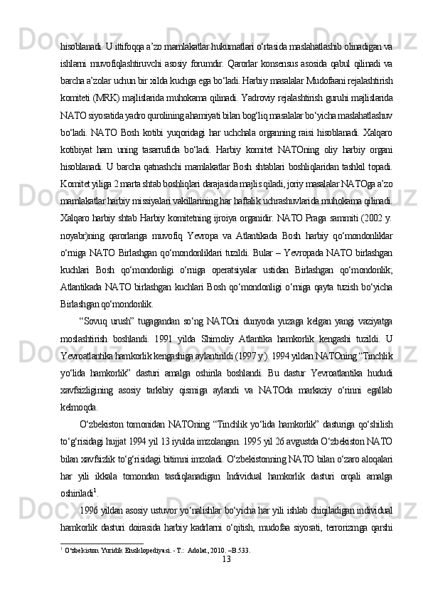 hisoblanadi. U ittifoqqa a’zo mamlakatlar hukumatlari o‘rtasida maslahatlashib olinadigan va
ishlarni muvofiqlashtiruvchi asosiy forumdir. Qarorlar konsensus asosida qabul qilinadi va
barcha a’zolar uchun bir xilda kuchga ega bo‘ladi. Harbiy masalalar Mudofaani rejalashtirish
komiteti (MRK) majlislarida muhokama qilinadi. Yadroviy rejalashtirish guruhi majlislarida
NATO siyosatida yadro qurolining ahamiyati bilan bog‘liq masalalar bo‘yicha maslahatlashuv
bo‘ladi. NATO Bosh kotibi yuqoridagi har uchchala organning raisi hisoblanadi. Xalqaro
kotibiyat   ham   uning   tasarrufida   bo‘ladi.   Harbiy   komitet   NATOning   oliy   harbiy   organi
hisoblanadi. U barcha qatnashchi mamlakatlar Bosh shtablari boshliqlaridan tashkil topadi.
Komitet yiliga 2 marta shtab boshliqlari darajasida majlis qiladi, joriy masalalar NATOga a’zo
mamlakatlar harbiy missiyalari vakillarining har haftalik uchrashuvlarida muhokama qilinadi.
Xalqaro harbiy shtab Harbiy komitetning ijroiya organidir. NATO Praga sammiti (2002 y.
noyabr)ning   qarorlariga   muvofiq   Yevropa   va   Atlantikada   Bosh   harbiy   qo‘mondonliklar
o‘rniga NATO Birlashgan qo‘mondonliklari tuzildi. Bular – Yevropada NATO birlashgan
kuchlari   Bosh   qo‘mondonligi   o‘rniga   operatsiyalar   ustidan   Birlashgan   qo‘mondonlik;
Atlantikada NATO birlashgan kuchlari Bosh qo‘mondonligi o‘rniga qayta tuzish bo‘yicha
Birlashgan qo‘mondonlik.
“Sovuq  urush”  tugagandan  so‘ng   NATOni  dunyoda  yuzaga   kelgan  yangi  vaziyatga
moslashtirish   boshlandi.   1991   yilda   Shimoliy   Atlantika   hamkorlik   kengashi   tuzildi.   U
Yevroatlantika hamkorlik kengashiga aylantirildi (1997 y.). 1994 yildan NATOning “Tinchlik
yo‘lida   hamkorlik”   dasturi   amalga   oshirila   boshlandi.   Bu   dastur   Yevroatlantika   hududi
xavfsizligining   asosiy   tarkibiy   qismiga   aylandi   va   NATOda   markaziy   o‘rinni   egallab
kelmoqda. 
O‘zbekiston tomonidan NATOning “Tinchlik yo‘lida hamkorlik” dasturiga qo‘shilish
to‘g‘risidagi hujjat 1994 yil 13 iyulda imzolangan. 1995 yil 26 avgustda O‘zbekiston NATO
bilan xavfsizlik to‘g‘risidagi bitimni imzoladi. O‘zbekistonning NATO bilan o‘zaro aloqalari
har   yili   ikkala   tomondan   tasdiqlanadigan   Individual   hamkorlik   dasturi   orqali   amalga
oshiriladi 1
.
1996 yildan asosiy ustuvor yo‘nalishlar bo‘yicha har yili ishlab chiqiladigan individual
hamkorlik dasturi doirasida harbiy kadrlarni o‘qitish, mudofaa siyosati, terrorizmga qarshi
1
 O‘zbekiston Yuridik Ensiklopediyasi. -T.:  Adolat, 2010. –B.533. 
13 