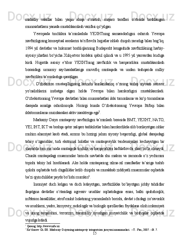 mahalliy   vakillar   bilan   yaqin   aloqa   o‘rnatish,   mojaro   taraflari   o‘rtasida   boshlangan
munosabatlarni yanada mustahkamlash vazifasi qo‘yilgan. 
Yevropada   tinchlikni   ta’minlashda   YEXHTning   samaradorligini   oshirish   Yevropa
xavfsizligining konseptual asoslarini ta’riflovchi hujjatlar ishlab chiqish zarurligi bilan bog‘liq.
1994 yil davlatlar va hukumat boshliqlarining Budapesht kengashida xavfsizlikning harbiy-
siyosiy jihatlari bo‘yicha Xulq-atvor kodeksi qabul qilindi va u 1995 yil yanvardan kuchga
kirdi.   Hujjatda   asosiy   e’tibor   YEXHTning   xavfsizlik   va   barqarorlikni   mustahkamlash
borasidagi   umumiy   say-harakatlariga   muvofiq   mintaqada   va   undan   tashqarida   milliy
xavfsizlikni ta’minlashga qaratilgan. 
O‘zbekiston   mustaqilligining   birinchi   kunlaridanoq   o‘zining   tashqi   siyosati   ustuvor
yo‘nalishlarini   inobatga   olgan   holda   Yevropa   bilan   hamkorligini   mustahkamladi.
O‘zbekistonning Yevropa davlatlari bilan munosabatlari ikki tomonlama va ko‘p tomonlama
darajada   amalga   oshirilmoqda.   Hozirgi   kunda   O‘zbekistonning   Yevropa   Ittifoqi   bilan
ikkitomonlama muzokaralari aktiv xarakterga ega 1
.
Markaziy Osiyo mintaqaviy xavfsizligini ta’minlash borasida BMT, YEXHT, NATO,
YEI, IHT, IKT va boshqa qator xalqaro tashkilotlar bilan hamkorlikda olib borilayotgan ishlar
muhim ahamiyat kasb etadi, ammo bu hozirgi jahon siyosiy beqarorligi, global darajadagi
tabiiy o‘zgarishlar, turli ekstrimal holatlar  va mintaqaviylik tendensiyalari  kechayotgan bir
sharoitda tom ma’noda mintaqada tinchlik va barqarorlikni kafolatlovchi shart bo‘la olmaydi.
Chunki mintaqadagi muammolar birinchi navbatda shu makon va zamonda o‘z yechimini
topishi tabiiy hol hisoblanadi. Aks holda mintaqaning xilma-xil manfaatlar ta’siriga tushib
qolishi oqibatida turli chigalliklar kelib chiqishi va murakkab ziddiyatli muammolar oqibatida
ba’zi qiyinchiliklar paydo bo‘lishi mumkin 1
.
Insoniyat   duch   kelgan   va  duch   kelayotgan,   xavfsizlikka   bo‘layotgan   jiddiy  tahdidlar
faqatgina   davlatlar   o‘rtasidagi   agressiv   urushlar   oqibatidagina   emas,   balki   qashshoqlik,
infeksion kasalliklar, atrof-muhit holatining yomonlashib borishi, davlat ichidagi zo‘ravonlik
va urushlarni, yadro, kimyoviy, radiologik va biologik qurollardan foydalana olish imkoniyati
va   uning   tarqalishini,   terrorizm,   transmilliy   uyushgan   jinoyatchilik   va   boshqalar   oqibatida
vujudga keladi.
1
 Qarang: http://www.mfa.uz
1  
Ko‘charov Ch.SH. Markaziy Osiyoning mintaqaviy integratsion jarayoni muammolari.  –T.: Fan, 2007. –B. 7.
15 