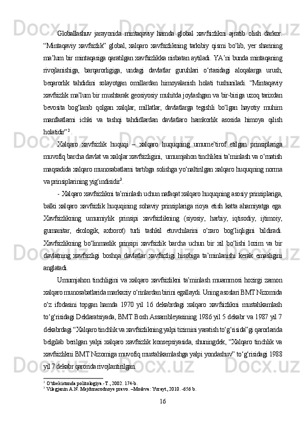 Globallashuv   jarayonida   mintaqaviy   hamda   global   xavfsizlikni   ajratib   olish   darkor.
“Mintaqaviy xavfsizlik” global, xalqaro xavfsizlikning tarkibiy qismi  bo‘lib, yer sharining
ma’lum bir mintaqasiga qaratilgan xavfsizlikka nisbatan aytiladi. YA’ni bunda mintaqaning
rivojlanishiga,   barqarorligiga,   undagi   davlatlar   guruhlari   o‘rtasidagi   aloqalarga   urush,
beqarorlik   tahdidini   solayotgan   omillardan   himoyalanish   holati   tushuniladi.   “Mintaqaviy
xavfsizlik ma’lum bir mushtarak geosiyosiy muhitda joylashgan va bir-biriga uzoq tarixdan
bevosita   bog‘lanib   qolgan   xalqlar,   millatlar,   davlatlarga   tegishli   bo‘lgan   hayotiy   muhim
manfaatlarni   ichki   va   tashqi   tahdidlardan   davlatlaro   hamkorlik   asosida   himoya   qilish
holatidir” 2
 .
Xalqaro   xavfsizlik   huquqi   –   xalqaro   huquqning   umume’tirof   etilgan   prinsiplariga
muvofiq barcha davlat va xalqlar xavfsizligini,  umumjahon tinchlikni ta’minlash va o‘rnatish
maqsadida xalqaro munosabatlarni tartibga solishga yo‘naltirilgan xalqaro huquqning norma
va prinsiplarining yig‘indisidir 3
.
- Xalqaro xavfsizlikni ta’minlash uchun nafaqat xalqaro huquqning asosiy prinsiplariga,
balki xalqaro xavfsizlik huquqining sohaviy prinsiplariga rioya etish katta ahamiyatga ega.
Xavfsizlikning   umumiylik   prinsipi   xavfsizlikning   (siyosiy,   harbiy,   iqtisodiy,   ijtimoiy,
gumanitar,   ekologik,   axborot)   turli   tashkil   etuvchilarini   o‘zaro   bog‘liqligini   bildiradi.
Xavfsizlikning   bo‘linmaslik   prinsipi   xavfsizlik   barcha   uchun   bir   xil   bo‘lishi   lozim   va   bir
davlatning   xavfsizligi   boshqa   davlatlar   xavfsizligi   hisobiga   ta’minlanishi   kerak   emasligini
anglatadi. 
Umumjahon tinchligini va xalqaro xavfsizlikni ta’minlash muammosi hozirgi zamon
xalqaro munosabatlarida markaziy o‘rinlardan birini egallaydi. Uning asoslari BMT Nizomida
o‘z   ifodasini   topgan   hamda   1970   yil   16   dekabrdagi   xalqaro   xavfsizlikni   mustahkamlash
to‘g‘risidagi Deklaratsiyada, BMT Bosh Assambleyasining 1986 yil 5 dekabr va 1987 yil 7
dekabrdagi “Xalqaro tinchlik va xavfsizlikning yalpi tizimini yaratish to‘g‘risida”gi qarorlarida
belgilab berilgan yalpi xalqaro xavfsizlik konsepsiyasida, shuningdek, “Xalqaro tinchlik va
xavfsizlikni BMT Nizomiga muvofiq mustahkamlashga yalpi yondashuv” to‘g‘risidagi 1988
yil 7 dekabr qarorida rivojlantirilgan.
2
 O‘zbekistonda politologiya.-T., 2002. 174-b.
3
 Vilegjanin A.N. Mejdunarodnoye pravo. –Moskva: Yurayt, 2010. -656 b.
16 