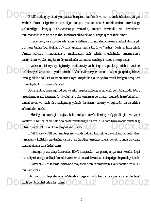 BMT kuch-g‘ayratlari yer yuzida barqaror, xavfsizlik va zo‘ravonlik ishlatilmaydigan
tinchlik o‘rnatilishiga  imkon  beradigan  xalqaro munosabatlarni  tashkil  etishni   taminlashga
yo‘naltirilgan.   Huquq   tushunchchasiga   muvofiq,   xalqaro   xavfsizlik   va   davlatlararo
munosobatlar sohalarida asos bo‘lib xizmat qiluvchi voqeliklarga quyidagilar kiradi:
- mafkuraviy va sinfiy kurash jahon davlatlararo munosabatlari asosini tashkil etolmaydi.
Bu shuni bildiradiki, bloklar bo‘yicha  qarama-qarshi turish va “tashqi” dushmanlarni izlash
o‘rniga   xalqaro   munosabatlarni   mafkuradan   xoli   qilish,   sherikchilik,   umuminsoniy
qadriyatlarni va ularning tor milliy manfaatlardan ustun ekanligini tan olish vaqti keldi;
- yadro urushi siyosiy, iqtisodiy, mafkuraviy va boshqa maqsadlarga erishish vositasi
bo‘lolmaydi. Shubhasiz, yadro urushi – Yer sivilizatsiyasi uchun o‘z joniga qasd qilishdir,
unda g‘oliblar bo‘lishi mumkin emas; ayni vaqtda kelajakda yadro quroli istalgan bosqinchi
uchun tiyilib turish rolini o‘ynaydi.
Ayni vaqtda, bozor iqtisodiyoti va erkin raqobatni keng tatbiq etish yo‘li bilan xatto tabiiy
resurslarining eng kam miqdori (yoki hatto ular umuman bo‘lmagan taqdirda ham) bilan ham
sanoat   rivoji   va  aholi  farovonligining  yuksak   darajasini,  siyosiy   va  iqtisodiy  barqarorlikni
ta’minlash mumkin.
Hozirgi   zamondagi   mavjud   holat   halqaro   xavfsizlikning   ko‘pqirraliligini   va   yalpi
xarakterini hamda har bir alohida davlat xavfsizligining butun halqaro hamjamiyat xavfsizligi
bilan uzviy bog‘liq ekanligini yaqqol tasdiqlaydi. 
BMT Ustavi (VIII bob) mintaqa miqyosida xalqaro tinchlik va xavfizlikni saqlash uchun
mintaqaviy kollektiv xavfsizlik xalqaro tashkilotlari tuzishga ruxsat beradi. Bunda quyidagi
shartlar albatta bajarilishi lozim:
- mintaqaviy asosdagi harakatlar BMT maqsadlari va prinsiplariga mos kelishi, faqat
mahalliy nizolarga taalluqli bo‘lishi va mazkur hudud doirasidan tashqariga chiqmasligi kerak;
- Xavfsizlik Kengashidan vakolat olmay turib hech qanday majburlov choralari ko‘rilishi
mumkin emas;
- biron-bir mintaqa davlatlari o‘rtasida yuzaga keluvchi har qanday mahalliy nizolar faqat
tinch yo‘l bilan hal qilinishi lozim;
17 