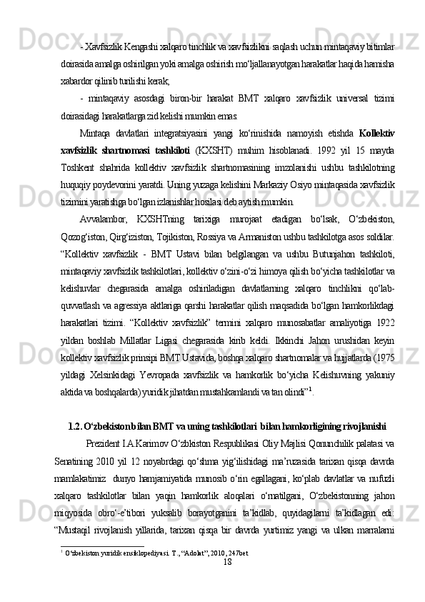 - Xavfsizlik Kengashi xalqaro tinchlik va xavfsizlikni saqlash uchun mintaqaviy bitimlar
doirasida amalga oshirilgan yoki amalga oshirish mo‘ljallanayotgan harakatlar haqida hamisha
xabardor qilinib turilishi kerak;
-   mintaqaviy   asosdagi   biron-bir   harakat   BMT   xalqaro   xavfsizlik   universal   tizimi
doirasidagi harakatlarga zid kelishi mumkin emas. 
Mintaqa   davlatlari   integratsiyasini   yangi   ko‘rinishida   namoyish   etishda   Kollektiv
xavfsizlik   shartnomasi   tashkiloti   (KXSHT)   muhim   hisoblanadi.   1992   yil   15   mayda
Toshkent   shahrida   kollektiv   xavfsizlik   shartnomasining   imzolanishi   ushbu   tashkilotning
huquqiy poydevorini yaratdi. Uning yuzaga kelishini Markaziy Osiyo mintaqasida xavfsizlik
tizimini yaratishga bo‘lgan izlanishlar hosilasi deb aytish mumkin.
Avvalambor,   KXSHTning   tarixiga   murojaat   etadigan   bo‘lsak,   O‘zbekiston,
Qozog‘iston, Qirg‘iziston, Tojikiston, Rossiya va Armaniston ushbu tashkilotga asos soldilar.
“Kollektiv   xavfsizlik   -   BMT   Ustavi   bilan   belgilangan   va   ushbu   Butunjahon   tashkiloti,
mintaqaviy xavfsizlik tashkilotlari, kollektiv o‘zini-o‘zi himoya qilish bo‘yicha tashkilotlar va
kelishuvlar   chegarasida   amalga   oshiriladigan   davlatlarning   xalqaro   tinchlikni   qo‘lab-
quvvatlash va agressiya aktlariga qarshi harakatlar qilish maqsadida bo‘lgan hamkorlikdagi
harakatlari   tizimi.   “Kollektiv   xavfsizlik”   termini   xalqaro   munosabatlar   amaliyotiga   1922
yildan   boshlab   Millatlar   Ligasi   chegarasida   kirib   keldi.   Ikkinchi   Jahon   urushidan   keyin
kollektiv xavfsizlik prinsipi BMT Ustavida, boshqa xalqaro shartnomalar va hujjatlarda (1975
yildagi   Xelsinkidagi   Yevropada   xavfsizlik   va   hamkorlik   bo‘yicha   Kelishuvning   yakuniy
aktida va boshqalarda) yuridik jihatdan mustahkamlandi va tan olindi” 1
. 
1.2. O‘zbekiston bilan BMT va uning tashkilotlari  bilan hamkorligining rivojlanishi
Prezident I.A.Karimov O‘zbkiston Respublikasi Oliy Majlisi Qonunchilik palatasi va
Senatining 2010 yil 12 noyabrdagi qo‘shma yig‘ilishidagi ma’ruzasida tarixan qisqa davrda
mamlakatimiz   dunyo hamjamiyatida munosib o‘rin egallagani, ko‘plab davlatlar va nufuzli
xalqaro   tashkilotlar   bilan   yaqin   hamkorlik   aloqalari   o‘rnatilgani,   O‘zbekistonning   jahon
miqyosida   obro‘-e’tibori   yuksalib   borayotganini   ta’kidlab,   quyidagilarni   ta’kidlagan   edi:
“Mustaqil   rivojlanish   yillarida,   tarixan   qisqa   bir   davrda   yurtimiz   yangi   va   ulkan  marralarni
1
  O‘zbekiston yuridik ensiklopediyasi. T., “Adolat”, 2010, 247bet
18 