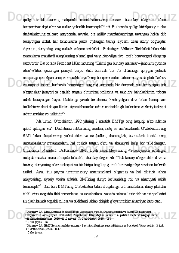 qo‘lga   kiritdi,   buning   natijasida   mamlakatimizning   hissasi   butunlay   o‘zgarib,   jahon
hamjamiyatidagi o‘rni va nufuzi yuksalib bormoqda” 2
 edi. Bu borada qo‘lga kiritilgan yutuqlar
davlatimizning xalqaro maydonda, avvalo, o‘z milliy manfaatlarimizga tayangan holda olib
borayotgan   izchil,   har   tomonlama   puxta   o‘ylangan   tashqi   siyosati   bilan   uzviy   bog‘liqdir.
Ayniqsa, dunyodagi eng nufuzli xalqaro tashkilot - Birlashgan Millatlar Tashkiloti bilan ikki
tomonlama manfaatli aloqalarning o‘rnatilgani va yildan-yilga rivoj topib borayotgani diqqatga
sazovordir. Bu borada Prezident I.Karimovning “Erishilgan bunday marralar – jahon miqyosida
obro‘-e’tibor   qozongan   jamiyat   barpo   etish   borasida   biz   o‘z   oldimizga   qo‘ygan   yuksak
maqsadga qaratilgan uzoq va murakkab yo‘lning bir qismi xolos. Jahon miqyosida globallashuv
va raqobat tobora kuchayib borayotgan bugungi zamonda biz dunyoda yuz berayotgan tub
o‘zgarishlar  jarayonida  egallab   turgan  o‘rnimizni  xolisona   va  tanqidiy  baholashimiz,   tobora
oshib   borayotgan   hayot   talablariga   javob   berishimiz,   kechayotgan   davr   bilan   hamqadam
bo‘lishimiz shart degan fikrlari siyosatshunoslar uchun metodologik ko‘rsatma va ilmiy tadqiqot
uchun muhim yo‘nalishdir” 3
.
Ma’lumki,  O‘zbekiston  1992  yilning  2  martida   BMTga  teng  huquqli  a’zo  sifatida
qabul qilingan edi 4
. Davlatimiz rahbarining asarlari, nutq va ma’ruzalarida O‘zbekistonning
BMT   bilan   aloqalarining   yo‘nalishlari   va   istiqbollari,   shuningdek,   bu   nufuzli   tashkilotning
umumbashariy   muammolarni   hal   etishda   tutgan   o‘rni   va   ahamiyati   ko‘p   bor   ta’kidlangan.
Chunonchi,   Prezident   I.A.Karimov   BMT   Bosh   assambleyasining   48-sessiyasida   so‘zlagan
nutqida mazkur masala haqida to‘xtalib, shunday degan edi: “Tub tarixiy o‘zgarishlar davrida
hozirgi dunyoning o‘zaro aloqasi va bir-biriga bog‘liqligi ortib borayotganligi ravshan ko‘rinib
turibdi.   Ayni   shu   paytda   umuminsoniy   muammolarni   o‘rganish   va   hal   qilishda   jahon
miqyosidagi   siyosiy   vosita   sifatida   BMTning   dunyo   ko‘lamidagi   roli   va   ahamiyati   oshib
bormoqda” 1
. Shu bois BMTning O‘zbekiston bilan aloqalariga oid masalalarni ilmiy jihatdan
tahlil etish negizida ikki tomonlama munosabatlarni yanada takomillashtirish va istiqbollarini
aniqlash hamda tegishli xulosa va takliflarni ishlab chiqish g‘oyat muhim ahamiyat kasb etadi. 
2
 Karimov I.A. Mamlakatimizda demokratik islohotlarni yanada chuqurlashtirish va fuqarolik jamiyatini 
rivojlantirish konsepsiyasi. O‘zbkiston Respublikasi Oliy Majlisi Qonunchilik palatasi va Senatining qo‘shma 
yig‘ilishidagi ma’ruza. 2010 yil 12 noyabr, T.:O‘zbekiston, 2010. – B.5.
3
 O‘sha joyda.-B.6.
4
 Karimov I.A. BMT Bosh assambleyasining 48-sessiyasidagi ma’ruza.//Bizdan ozod va obod Vatan єolsin.  2-jild. –
T.: O‘zbekiston, 1996. –B.47.
1
 O‘sha joyda.
19 