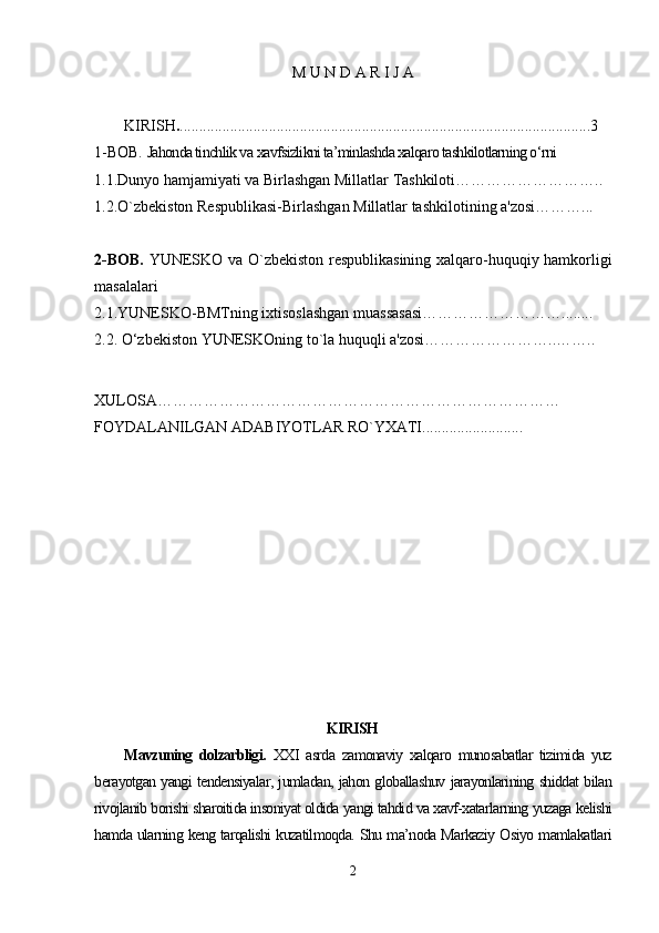 M U N D A R I J A
KIRISH . ..........................................................................................................3
1-BOB.  Jahonda tinchlik va  xavfsizlikni ta’minlashda xalqaro tashkilotlarning o‘rni  
1.1.Dunyo hamjamiyati va Birlashgan Millatlar Tashkiloti………………………..
1.2.O`zbekiston Respublikasi-Birlashgan Millatlar tashkilotining a'zosi………...
2-BOB.   YUNESKO va O`zbekiston respublikasining xalqaro-huquqiy hamkorligi
masalalari
2.1.YUNESKO-BMTning ixtisoslashgan muassasasi………………………........
2.2. O‘zbekiston YUNESKOning to`la huquqli a'zosi……………………..……..
XULOSA……………………………………………………………………
FOYDALANILGAN ADABIYOTLAR RO`YXATI..........................
KIRISH
Mavzuning   dolzarbligi.   XXI   asrda   zamonaviy   xalqaro   munosabatlar   tizimida   yuz
berayotgan yangi tendensiyalar, jumladan, jahon globallashuv jarayonlarining shiddat bilan
rivojlanib borishi sharoitida insoniyat oldida yangi tahdid va xavf-xatarlarning yuzaga kelishi
hamda ularning keng tarqalishi kuzatilmoqda. Shu ma’noda Markaziy Osiyo mamlakatlari
2 