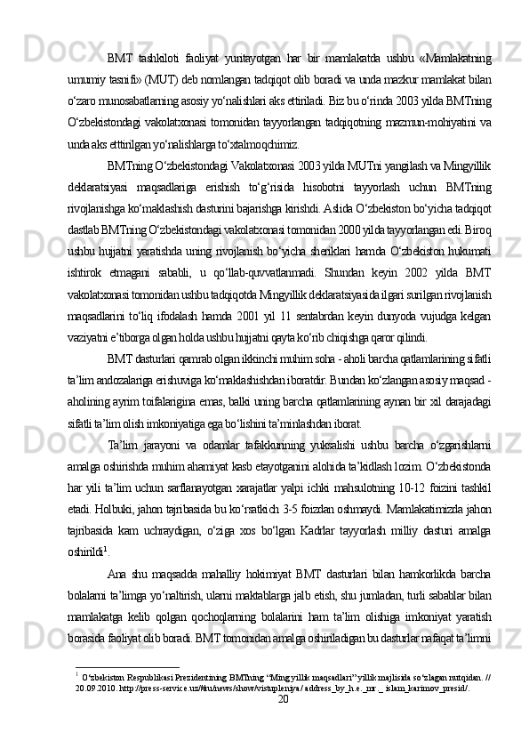 BMT   tashkiloti   faoliyat   yuritayotgan   har   bir   mamlakatda   ushbu   «Mamlakatning
umumiy tasnifi» (MUT) deb nomlangan tadqiqot olib boradi va unda mazkur mamlakat bilan
o‘zaro munosabatlarning asosiy yo‘nalishlari aks ettiriladi. Biz bu o‘rinda 2003 yilda BMTning
O‘zbekistondagi vakolatxonasi tomonidan tayyorlangan tadqiqotning mazmun-mohiyatini va
unda aks etttirilgan yo‘nalishlarga to‘xtalmoqchimiz.
BMTning O‘zbekistondagi Vakolatxonasi 2003 yilda MUTni yangilash va Mingyillik
deklaratsiyasi   maqsadlariga   erishish   to‘g‘risida   hisobotni   tayyorlash   uchun   BMTning
rivojlanishga ko‘maklashish dasturini bajarishga kirishdi. Aslida O‘zbekiston bo‘yicha tadqiqot
dastlab BMTning O‘zbekistondagi vakolatxonasi tomonidan 2000 yilda tayyorlangan edi. Biroq
ushbu hujjatni yaratishda uning rivojlanish bo‘yicha sheriklari hamda O‘zbekiston hukumati
ishtirok   etmagani   sababli,   u   qo‘llab-quvvatlanmadi.   Shundan   keyin   2002   yilda   BMT
vakolatxonasi tomonidan ushbu tadqiqotda Mingyillik deklaratsiyasida ilgari surilgan rivojlanish
maqsadlarini to‘liq ifodalash hamda 2001 yil 11 sentabrdan keyin dunyoda vujudga kelgan
vaziyatni e’tiborga olgan holda ushbu hujjatni qayta ko‘rib chiqishga qaror qilindi.   
BMT dasturlari qamrab olgan ikkinchi muhim soha - aholi barcha qatlamlarining sifatli
ta’lim andozalariga erishuviga ko‘maklashishdan iboratdir. Bundan ko‘zlangan asosiy maqsad -
aholining ayrim toifalarigina emas, balki uning barcha qatlamlarining aynan bir xil darajadagi
sifatli ta’lim olish imkoniyatiga ega bo‘lishini ta’minlashdan iborat. 
Ta’lim   jarayoni   va   odamlar   tafakkurining   yuksalishi   ushbu   barcha   o‘zgarishlarni
amalga oshirishda muhim ahamiyat kasb etayotganini alohida ta’kidlash lozim. O‘zbekistonda
har yili ta’lim uchun sarflanayotgan xarajatlar yalpi ichki mahsulotning 10-12 foizini tashkil
etadi. Holbuki, jahon tajribasida bu ko‘rsatkich 3-5 foizdan oshmaydi. Mamlakatimizda jahon
tajribasida   kam   uchraydigan,   o‘ziga   xos   bo‘lgan   Kadrlar   tayyorlash   milliy   dasturi   amalga
oshirildi 1
.
Ana   shu   maqsadda   mahalliy   hokimiyat   BMT   dasturlari   bilan   hamkorlikda   barcha
bolalarni ta’limga yo‘naltirish, ularni maktablarga jalb etish, shu jumladan, turli sabablar bilan
mamlakatga   kelib   qolgan   qochoqlarning   bolalarini   ham   ta’lim   olishiga   imkoniyat   yaratish
borasida faoliyat olib boradi. BMT tomonidan amalga oshiriladigan bu dasturlar nafaqat ta’limni
1
  O‘zbekiston Respublikasi Prezidentining BMTning “Ming yillik maqsadlari” yillik majlisida so‘zlagan nutqidan. //
20.09.2010. http://press-service.uz/#ru/news/show/vistupleniya/ address_by_h.e._mr._ islam_karimov_presid/.
20 