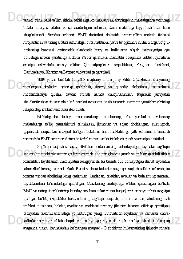 tashkil etish, balki ta’lim sifatini oshirishga ko‘maklashish, shuningdek, maktabgacha yoshdagi
bolalar   tarbiyasi   sifatini   va   samaradorligini   oshirish,   ularni   maktabga   tayyorlash   bilan   ham
shug‘ullanadi.   Bundan   tashqari,   BMT   dasturlari   doirasida   umumta’lim   maktab   tizimini
rivojlantirish va uning sifatini oshirishga, o‘rta maktabni, ya’ni to‘qqizinchi sinfni bitirgan o‘g‘il-
qizlarning   barchasi   keyinchalik   akademik   litsey   va   kollejlarda   o‘qish   imkoniyatiga   ega
bo‘lishiga imkon yaratishga alohida e’tibor qaratiladi. Dastlabki bosqichda ushbu loyihalarni
amalga   oshirishda   asosiy   e’tibor   Qoraqalpog‘iston   respublikasi,   Farg‘ona,   Toshkent,
Qashqadaryo, Xorazm va Buxoro viloyatlariga qaratiladi. 
2009   yildan   boshlab   12   yillik   majburiy   ta’lim   joriy   etildi.   O‘zbekiston   dunyoning
rivojlangan   davlatlari   qatoriga   qo‘shilish,   siyosiy   va   iqtisodiy   islohotlarni,   mamlakatni
modernizatsiya   qilishni   davom   ettirish   hamda   chuqurlashtirish,   fuqarolik   jamiyatini
shakllantirish va shu asosda o‘z fuqarolari uchun munosib turmush sharoitini yaratishni o‘zining
istiqboldagi muhim vazifalari deb biladi.
Maktabgacha   tarbiya   muassasalariga   bolalarning,   shu   jumladan,   qizlarning
maktablarga   to‘liq   qatnashishini   ta’minlash,   jismonan   va   aqlan   cheklangan,   shuningdek,
gapirishda   nuqsonlari   mavjud   bo‘lgan   bolalarni   ham   maktablarga   jalb   etilishini   ta’minlash
maqsadida BMT dasturlari doirasida izchil mexanizmlar ishlab chiqiladi va amalga oshiriladi. 
Sog‘liqni saqlash sohasida BMTtomonidan amalga oshirilayotgan loyihalar sog‘liqni
saqlash birlamchi xizmatining sifatini oshirish, aholining barcha guruh va toifalariga sifatli tibbiy
xizmatdan foydalanish imkoniyatini kengaytirish, bu borada olib borilayotgan davlat siyosatini
takomillashtirishga xizmat qiladi. Bunday chora-tadbirlar sog‘liqni saqlash sifatini oshirish, bu
xizmat turidan aholining keng qatlamlari, jumladan, erkaklar, ayollar va bolalarning samarali
foydalanishini   ta’minlashga   qaratilgan.   Masalaning   mohiyatiga   e’tibor   qaratadigan   bo‘lsak,
BMT va uning sheriklarining bunday say-harakatlari inson huquqlarini himoya qilish negiziga
qurilgan   bo‘lib,   respublika   hukumatining   sog‘liqni   saqlash,   ta’lim   tizimlari,   aholining   turli
toifalari, jumladan, bolalar, ayollar va yoshlarni ijtimoiy jihatdan himoya qilishga qaratilgan
faoliyatini   takomillashtirishga   yo‘naltirilgan   yangi   innovatsion   loyihalar   va   samarali   chora-
tadbirlar majmuini ishlab chiqish va amaliyotga joriy etish orqali amalga oshiriladi. Aniqroq
aytganda, ushbu loyihalardan ko‘zlangan maqsad - O‘zbekiston hukumatining ijtimoiy sohada
21 