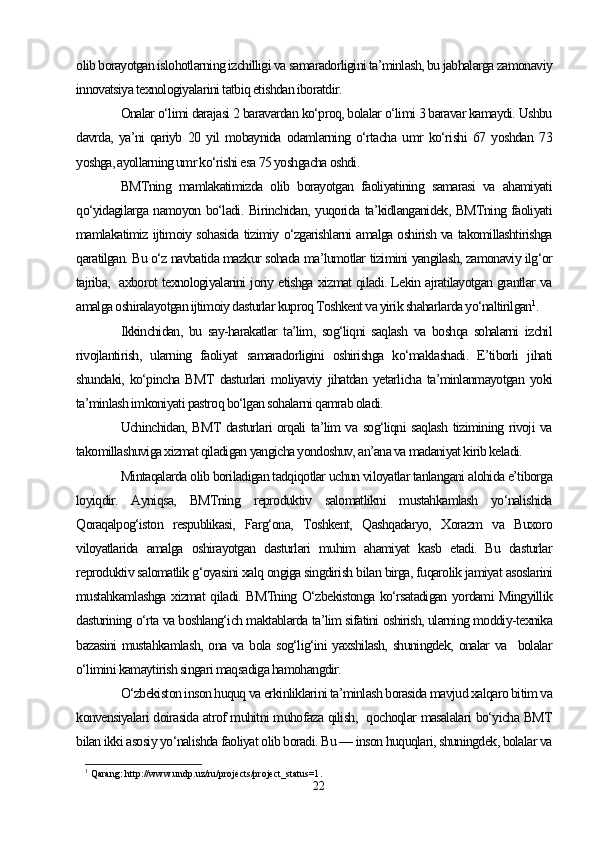 olib borayotgan islohotlarning izchilligi va samaradorligini ta’minlash, bu jabhalarga zamonaviy
innovatsiya texnologiyalarini tatbiq etishdan iboratdir.
Onalar o‘limi darajasi 2 baravardan ko‘proq, bolalar o‘limi 3 baravar kamaydi. Ushbu
davrda,   ya’ni   qariyb   20   yil   mobaynida   odamlarning   o‘rtacha   umr   ko‘rishi   67   yoshdan   73
yoshga, ayollarning umr ko‘rishi esa 75 yoshgacha oshdi. 
BMTning   mamlakatimizda   olib   borayotgan   faoliyatining   samarasi   va   ahamiyati
qo‘yidagilarga namoyon bo‘ladi. Birinchidan, yuqorida ta’kidlanganidek, BMTning faoliyati
mamlakatimiz ijtimoiy sohasida tizimiy o‘zgarishlarni amalga oshirish va takomillashtirishga
qaratilgan. Bu o‘z navbatida mazkur sohada ma’lumotlar tizimini yangilash, zamonaviy ilg‘or
tajriba,   axborot texnologiyalarini joriy etishga xizmat qiladi. Lekin ajratilayotgan grantlar va
amalga oshiralayotgan ijtimoiy dasturlar kuproq Toshkent va yirik shaharlarda yo‘naltirilgan 1
.
Ikkinchidan,   bu   say-harakatlar   ta’lim,   sog‘liqni   saqlash   va   boshqa   sohalarni   izchil
rivojlantirish,   ularning   faoliyat   samaradorligini   oshirishga   ko‘maklashadi.   E’tiborli   jihati
shundaki,   ko‘pincha   BMT   dasturlari   moliyaviy   jihatdan   yetarlicha   ta’minlanmayotgan   yoki
ta’minlash imkoniyati pastroq bo‘lgan sohalarni qamrab oladi. 
Uchinchidan, BMT dasturlari orqali ta’lim va sog‘liqni saqlash tizimining rivoji va
takomillashuviga xizmat qiladigan yangicha yondoshuv, an’ana va madaniyat kirib keladi. 
Mintaqalarda olib boriladigan tadqiqotlar uchun viloyatlar tanlangani alohida e’tiborga
loyiqdir.   Ayniqsa,   BMTning   reproduktiv   salomatlikni   mustahkamlash   yo‘nalishida
Qoraqalpog‘iston   respublikasi,   Farg‘ona,   Toshkent,   Qashqadaryo,   Xorazm   va   Buxoro
viloyatlarida   amalga   oshirayotgan   dasturlari   muhim   ahamiyat   kasb   etadi.   Bu   dasturlar
reproduktiv salomatlik g‘oyasini xalq ongiga singdirish bilan birga, fuqarolik jamiyat asoslarini
mustahkamlashga xizmat qiladi. BMTning O‘zbekistonga ko‘rsatadigan yordami Mingyillik
dasturining o‘rta va boshlang‘ich maktablarda ta’lim sifatini oshirish, ularning moddiy-texnika
bazasini  mustahkamlash,  ona va bola sog‘lig‘ini  yaxshilash, shuningdek, onalar  va   bolalar
o‘limini kamaytirish singari maqsadiga hamohangdir.
O‘zbekiston inson huquq va erkinliklarini ta’minlash borasida mavjud xalqaro bitim va
konvensiyalari doirasida atrof muhitni muhofaza qilish,   qochoqlar masalalari bo‘yicha BMT
bilan ikki asosiy yo‘nalishda faoliyat olib boradi. Bu — inson huquqlari, shuningdek, bolalar va
1
 Qarang:  http://www.undp.uz/ru/projects/project_status=1 .
22 