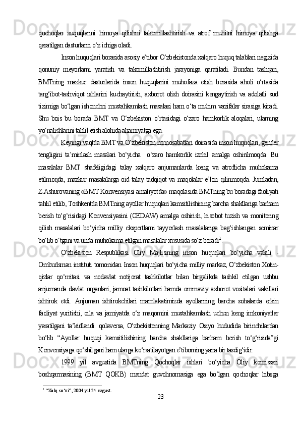 qochoqlar   xuquqlarini   himoya   qilishni   takomillashtirish   va   atrof   muhitni   himoya   qilishga
qaratilgan dasturlarni o‘z ichiga oladi.
Inson huquqlari borasida asosiy e’tibor O‘zbekistonda xalqaro huquq talablari negizida
qonuniy   meyorlarni   yaratish   va   takomillashtirish   jarayoniga   qaratiladi.   Bundan   tashqari,
BMTning   mazkur   dasturlarida   inson   huquqlarini   muhofaza   etish   borasida   aholi   o‘rtasida
targ‘ibot-tashviqot  ishlarini   kuchaytirish,  axborot   olish  doirasini   kengaytirish  va adolatli   sud
tizimiga bo‘lgan ishonchni mustahkamlash masalasi ham o‘ta muhim vazifalar sirasiga kiradi.
Shu   bois   bu   borada   BMT   va   O‘zbekiston   o‘rtasidagi   o‘zaro   hamkorlik   aloqalari,   ularning
yo‘nalishlarini tahlil etish alohida ahamiyatga ega.
Keyingi vaqtda BMT va O‘zbekiston munosabatlari doirasida inson huquqlari, gender
tengligini   ta’minlash   masalari   bo‘yicha     o‘zaro   hamkorlik   izchil   amalga   oshirilmoqda.   Bu
masalalar   BMT   shafeligidagi   talay   xalqaro   anjumanlarda   keng   va   atroflicha   muhokama
etilmoqda, mazkur masalalarga oid talay tadqiqot va maqolalar e’lon qilinmoqda. Jumladan,
Z.Ashurovaning «BMT Konvensiyasi amaliyotda» maqolasida BMTning bu boradagi faoliyati
tahlil etilib, Toshkentda BMTning ayollar huquqlari kamsitilishining barcha shakllariga barham
berish to‘g‘risidagi Konvensiyasini (CEDAW) amalga oshirish, hisobot tuzish va monitoring
qilish  masalalari  bo‘yicha  milliy  ekspertlarni   tayyorlash  masalalariga   bag‘ishlangan  seminar
bo‘lib o‘tgani va unda muhokama etilgan masalalar xususida so‘z boradi 1
.
O‘zbekiston   Respublikasi   Oliy   Majlisining   inson   huquqlari   bo‘yicha   vakili   -
Ombudsman instituti tomonidan Inson huquqlari bo‘yicha milliy markaz, O‘zbekiston Xotin-
qizlar   qo‘mitasi   va   nodavlat   notijorat   tashkilotlar   bilan   birgalikda   tashkil   etilgan   ushbu
anjumanda davlat organlari, jamoat tashkilotlari hamda ommaviy axborot vositalari vakillari
ishtirok   etdi.   Anjuman   ishtirokchilari   mamlakatimizda   ayollarning   barcha   sohalarda   erkin
faoliyat yuritishi, oila va jamiyatda o‘z maqomini mustahkamlash uchun keng imkoniyatlar
yaratilgani   ta’kidlandi.   qolaversa,   O‘zbekistonning   Markaziy   Osiyo   hududida   birinchilardan
bo‘lib   “Ayollar   huquqi   kamsitilishining   barcha   shakllariga   barham   berish   to‘g‘risida”gi
Konvensiyaga qo‘shilgani ham ularga ko‘rsatilayotgan e’tiborning yana bir tasdig‘idir. 
1999   yil   avgustida   BMTning   Qochoqlar   ishlari   bo‘yicha   Oliy   komissari
boshqarmasining   (BMT   QOKB)   mandat   guvohnomasiga   ega   bo‘lgan   qochoqlar   hibsga
1
  “Xalq so‘zi”, 2004 yil 24 avgust.
23 