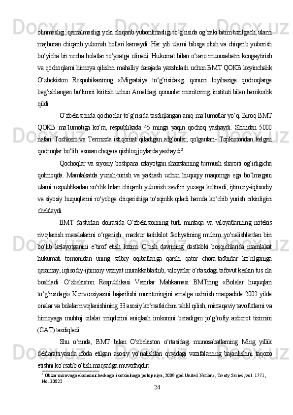 olinmasligi, qamalmasligi yoki chiqarib yuborilmasligi to‘g‘risida og‘zaki bitim tuzilgach, ularni
majburan chiqarib yuborish hollari kamaydi. Har yili ularni hibsga olish va chiqarib yuborish
bo‘yicha bir necha holatlar ro‘yxatga olinadi. Hukumat bilan o‘zaro munosabatni kengaytirish
va qochoqlarni himoya qilishni mahalliy darajada yaxshilash uchun BMT QOKB keyinchalik
O‘zbekiston   Respubikasining   «Migratsiya   to‘g‘risida»gi   qonuni   loyihasiga   qochoqlarga
bag‘ishlangan bo‘limni kiritish uchun Amaldagi qonunlar monitoringi instituti bilan hamkorlik
qildi. 
O‘zbekistonda qochoqlar to‘g‘risida tasdiqlangan aniq ma’lumotlar yo‘q. Biroq BMT
QOKB   ma’lumotiga   ko‘ra,   respublikada   45   minga   yaqin   qochoq   yashaydi.   Shundan   5000
nafari Toshkent va Termizda istiqomat qiladigan afg‘onlar, qolganlari- Tojikistondan kelgan
qochoqlar bo‘lib, asosan chegara qishloq joylarda yashaydi 2
. 
Qochoqlar va siyosiy boshpana izlayotgan shaxslarning turmush sharoiti og‘irligicha
qolmoqda. Mamlakatda  yurish-turish va yashash  uchun huquqiy maqomga ega bo‘lmagani
ularni respublikadan zo‘rlik bilan chiqarib yuborish xavfini yuzaga keltiradi, ijtimoiy-iqtisodiy
va siyosiy huquqlarini ro‘yobga chiqarishiga to‘sqinlik qiladi hamda ko‘chib yurish erkinligini
cheklaydi. 
BMT   dasturlari   doirasida   O‘zbekistonning   turli   mintaqa   va   viloyatlarining   notekis
rivojlanish masalalarini o‘rganish   mazkur tashkilot faoliyatining muhim yo‘nalishlardan biri
bo‘lib   kelayotganini   e’tirof   etish   lozim.   O‘tish   davrining   dastlabki   bosqichlarida   mamlakat
hukumati   tomonidan   uning   salbiy   oqibatlariga   qarshi   qator   chora-tadbirlar   ko‘rilganiga
qaramay, iqtisodiy-ijtimoiy vaziyat murakkablashib, viloyatlar o‘rtasidagi tafovut keskin tus ola
boshladi.   O‘zbekiston   Respublikasi   Vazirlar   Mahkamasi   BMTning   «Bolalar   huquqlari
to‘g‘risidagi» Konvensiyasini bajarilishi monitoringini amalga oshirish maqsadida 2002 yilda
onalar va bolalar rivojlanishining 33 asosiy ko‘rsatkichini tahlil qilish, mintaqaviy tavofutlarni va
himoyaga   muhtoj   oilalar   miqdorini   aniqlash   imkonini   beradigan   jo‘g‘rofiy   axborot   tizimini
(GAT) tasdiqladi.
Shu   o‘rinda,   BMT   bilan   O‘zbekiston   o‘rtasidagi   munosabatlarning   Ming   yillik
deklaratsiyasida   ifoda   etilgan   asosiy   yo‘nalishlari   quyidagi   vazifalarning   bajarilishini   taqozo
etishni ko‘rsatib o‘tish maqsadga muvofaqdir: 
2
  Obzor mirovogo ekonomicheskogo i sotsialnogo polojeniya, 2009 god United Nations, Treaty Series, vol. 1771, 
No. 30822
24 