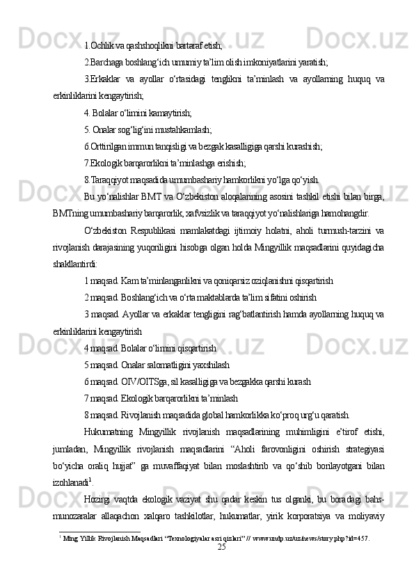 1.Ochlik va qashshoqlikni bartaraf etish;
2.Barchaga boshlang‘ich umumiy ta’lim olish imkoniyatlarini yaratish;
3.Erkaklar   va   ayollar   o‘rtasidagi   tenglikni   ta’minlash   va   ayollarning   huquq   va
erkinliklarini kengaytirish;
4. Bolalar o‘limini kamaytirish;
5. Onalar sog‘lig‘ini mustahkamlash;
6.Orttirilgan immun tanqisligi va bezgak kasalligiga qarshi kurashish;
7.Ekologik barqarorlikni ta’minlashga erishish;
8.Taraqqiyot maqsadida umumbashariy hamkorlikni yo‘lga qo‘yish.
Bu yo‘nalishlar BMT va O‘zbekiston aloqalarining asosini tashkil etishi bilan birga,
BMTning umumbashariy barqarorlik, xafvsizlik va taraqqiyot yo‘nalishlariga hamohangdir. 
O‘zbekiston   Respublikasi   mamlakatdagi   ijtimoiy   holatni,   aholi   turmush-tarzini   va
rivojlanish darajasining yuqoriligini hisobga olgan holda Mingyillik maqsadlarini quyidagicha
shakllantirdi: 
1 maqsad. Kam ta’minlanganlikni va qoniqarsiz oziqlanishni qisqartirish
2 maqsad. Boshlang‘ich va o‘rta maktablarda ta’lim sifatini oshirish
3 maqsad. Ayollar va erkaklar tengligini rag‘batlantirish hamda ayollarning huquq va
erkinliklarini kengaytirish
4 maqsad. Bolalar o‘limini qisqartirish
5 maqsad. Onalar salomatligini yaxshilash
6 maqsad. OIV/OITSga, sil kasalligiga va bezgakka qarshi kurash
7 maqsad. Ekologik barqarorlikni ta’minlash
8 maqsad. Rivojlanish maqsadida global hamkorlikka ko‘proq urg‘u qaratish.
Hukumatning   Mingyillik   rivojlanish   maqsadlarining   muhimligini   e’tirof   etishi,
jumladan,   Mingyillik   rivojlanish   maqsadlarini   “Aholi   farovonligini   oshirish   strategiyasi
bo‘yicha   oraliq   hujjat”   ga   muvaffaqiyat   bilan   moslashtirib   va   qo‘shib   borilayotgani   bilan
izohlanadi 1
.
Hozirgi   vaqtda   ekologik   vaziyat   shu   qadar   keskin   tus   olganki,   bu   bora dagi   bahs-
munozaralar   allaqachon   xalqaro   tashkilotlar,   hukumatlar,   yirik   korporatsiya   va   moliyaviy
1
  Ming Yillik Rivojlanish Maqsadlari “Texnologiyalar asri qizlari” //  www.undp.uz/uz/news/story.php?id=457.   
25 