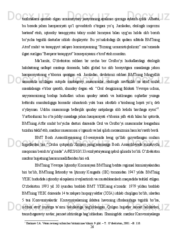 tuzilmalarni qamrab olgan umumsiyosiy jarayonning ajralmas qismiga aylanib qoldi. Albatta,
bu  borada   jahon  hamjamiyati   qo‘l   qovushtirib  o‘tirgani   yo‘q.   Jumladan,   ekologik  inqirozni
bartaraf   etish,   iqtisodiy   taraqqiyotni   tabiiy   muhit   himoyasi   bilan   uyg‘un   holda   olib   borish
bo‘yicha tegishli dasturlar ishlab chiqilayotir. Bu yo‘nalishdagi ilk qadam sifatida BMTning
Atrof muhit va taraqqiyot xalqaro komissiyasining “Bizning umumistiqbolimiz” ma’ruzasida
ilgari surilgan “Barqaror taraqqiyot” konsepsiyasini e’tirof etish mumkin.
Ma’lumki,   O‘zbekiston   rahbari   bir   necha   bor   Orolbo‘yi   hududlaridagi   ekologik
halokatning   nafaqat   mintaqa   doirasida,   balki   global   tus   olib   borayotgani   masalasiga   jahon
hamjamiyatining e’tiborini   qaratgan  edi.  Jumladan,  davlatimiz  rahbari  BMTning  Mingyillik
sammitida   so‘zlagan   nutqida   mintaqaviy   muammolar,   ekologik   xavfsizlik   va   atrof   muhit
masalalasiga e’tibor qaratib, shunday degan edi: “Orol dengizining falokati Yevropa uchun,
sayyoramizning   boshqa   hududlari   uchun   qanday   xatarli   va   kutilmagan   oqibatlar   yuzaga
keltirishi   mumkinligiga   kimnidir   ishontirish   yoki   buni   isbotlab   o‘tirishning   hojati   yo‘q   deb
o‘ylayman.   Ushbu   muammoga   befarqlik   qanday   natijalarga   olib   kelishi   barchaga   ayon” 2
.
Yurtboshimiz bu o‘ta jiddiy masalaga jahon hamjamiyati e’tiborini jalb etish bilan bir qatorda,
BMTning Atfor muhit bo‘yicha dasturi doirasida Orol va Orolbo‘yi muammolar kengashini
tuzishni taklif etib, mazkur muammoni o‘rganish va hal qilish mexanizmini ham ko‘rsatib berdi.
BMT   Bosh   Assambleyasining   63-sessiyasida   keng   qo‘llab   quvvatlangan   muhim
hujjatlardan biri “Orolni qutqarish Xalqaro jamg‘aramasiga Bosh Assambleyada  kuzatuvchi
maqomini berish to‘g‘risida” A/RES/63/133 rezolyatsiyaning qabul qilinishi bo‘ldi. O‘zbekiston
mazkur hujjatning hammmualliflaridan biri edi.
BMTning Yevropa Iqtisodiy Komissiyasi BMTning beshta regional komissiyalaridan
biri bo‘lib, BMTning Iktisodiy va Ijtimoiy Kengashi (IIK) tomonidan 1947 yilda. BMTniig
YEIK hududida iqtisodiy aloqalarni rivojlantirish va mustahkamlash maqsadida tashkil etilgan.
O‘zbekiston   1993   yil   30   iyundan   boshlab   BMT   YEIKning   a’zosidir.   1979   yildan   boshlab
BMTning YEIK doirasida 14 ta xalqaro huquqiy aktlar (XXA) ishlab chiqilgan bo‘lib, ulardan
5   tasi   Konvensiyalardir.   Konvensiyalarning   ikkitasi   havoning   ifloslanishiga   tegishli   bo‘lsa,
uchtasi   atrof   muhitga  ta’sirni  baholashga   bag‘ishlangan.   Qolgan hujjatlar  sanoat   halokatlari,
transchegaraviy suvlar, jamoat ishtirokiga bag‘ishlashan. Shuningdek. mazkur Konvensiyalarga
2
  Karimov I.A. Vatan ravnaqi uchun har birimiz mas’ulmiz. 9-jild. – T.: O‘zbekiston, 2001. –B. 110.
26 