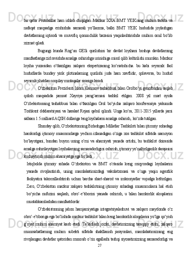 bir qator Protokollar ham ishlab chiqilgan. Mazkur XXA BMT YEIKning muhim tarkibi va
nafaqat   maqsadga   erishishda   samarali   yo‘llanma,   balki   BMT   YEIK   hududida   joylashgan
davlatlarning iqtisodi  va muvofiq qonunchilik bazasini  yaqinlashtirishda muhim omil bo‘lib
xizmat qiladi. 
Bugungi   kunda   Rog‘un   GESi   qurilishini   bir   davlat   loyihani   boshqa   davlatlarning
manfaatlariga zid ravishda amalga oshirishga urinishiga misol qilib keltirilishi mumkin. Mazkur
loyiha   yuzasidan   o‘tkazilgan   xalqaro   ekspertizaning   ko‘rsatishicha.   bu   kabi   seysmik   faol
hududlarda   bunday   yirik   plotinalarning   qurilishi   juda   ham   xavflidir,   qolaversa,   bu   hudud
seysmik jihatdan noqulay mintaqalar sirasiga kiradi.
O‘zbekiston Prezidenti Islom Karimov tashabbusi bilan Orolbo‘yi genofondini saqlab
qolish   maqsadida   jamoat   Xayriya   jamg‘armasi   tashkil   etilgan.   2008   yil   mart   oyida
O‘zbekistonning   tashabbusi   bilan   o‘tkazilgan   Orol   bo‘yicha   xalqaro   konferensiya   yakunida
Toshkent deklaratsiyasi va harakat Rejasi qabul qilindi. Unga ko‘ra, 2011-2015 yillarda jami
salkam 1.5 milliard AQSH dollariga teng loyihalarni amalga oshirish,. ko‘zda tutilgan.
Shunday qilib, O‘zbekistonning Birlashgan Millatlar Tashkiloti bilan ijtimoiy sohadagi
hamkorligi ijtimoiy muammolarga yechim izlanadigan o‘ziga xos tashkilot sifatida namoyon
bo‘layotgani, bundan buyon uning o‘rni va ahamiyati yanada ortishi, bu tashkilot  doirasida
amalga oshirilayotgan loyihalarning samaradorligini oshirish, ijtimoiy yo‘naltirilganlik darajasini
kuchaytirish muhim ahamiyatga ega bo‘ladi. 
Istiqbolda   ijtimoiy   sohada   O‘zbekiston   va   BMT   o‘rtasida   keng   miqyosdagi   loyihalarini
yanada   rivojlantirish,   uning   mamlakatimizdagi   vakolatxonasi   va   o‘nga   yaqin   agentlik
faoliyatini takomillashtirish uchun barcha shart-sharoit va imkoniyatlar vujudga keltirilgan.
Zero, O‘zbekiston mazkur xalqaro tashkilotning ijtimoiy sohadagi  muammolarni hal etish
bo‘yicha   nufuzini   saqlash,   obro‘-e’tiborini   yanada   oshirish,   u   bilan   hamkorlik   aloqalarini
mustahkamlashdan manfaatdordir.
O‘zbekistonning jahon hamjamiyatiga integratsiyalashuvi  va xalqaro maydonda o‘z
obro‘-e’tiboriga ega bo‘lishida mazkur tashkilot bilan keng hamkorlik aloqalarini yo‘lga qo‘yish
g‘oyat muhim ahamiyat kasb etadi. Ta’kidlash joizki, davlatimizning taraqqiy etishi, xalqaro
munosabatlarning   muhim   subekti   sifatida   shakllanish   jarayonlari,   mamlakatimizning   eng
rivojlangan davlatlar qatoridan munosib o‘rin egallashi tashqi siyosatimizning samaradorligi va
27 