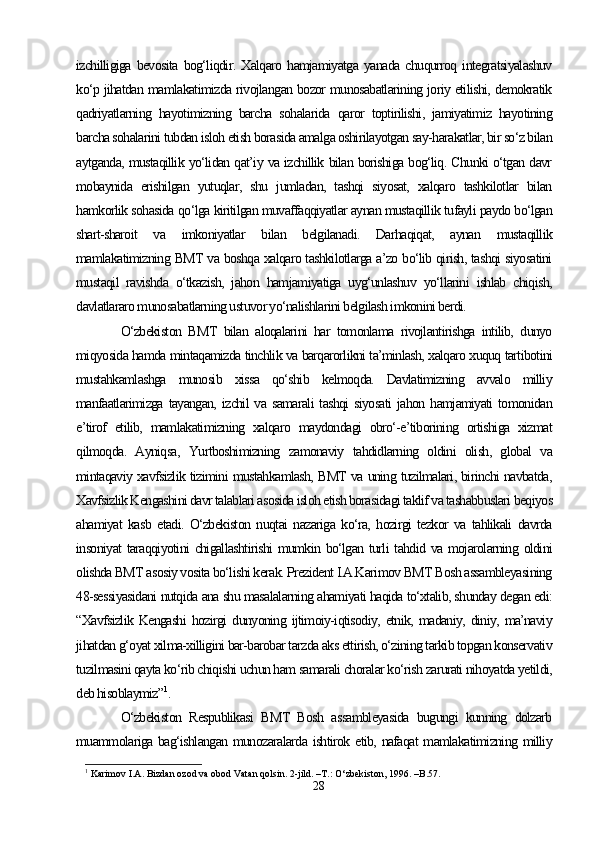 izchilligiga   bevosita   bog‘liqdir.   Xalqaro   hamjamiyatga   yanada   chuqurroq   integratsiyalashuv
ko‘p jihatdan mamlakatimizda rivojlangan bozor munosabatlarining joriy etilishi, demokratik
qadriyatlarning   hayotimizning   barcha   sohalarida   qaror   toptirilishi,   jamiyatimiz   hayotining
barcha sohalarini tubdan isloh etish borasida amalga oshirilayotgan say-harakatlar, bir so‘z bilan
aytganda, mustaqillik yo‘lidan qat’iy va izchillik bilan borishiga bog‘liq. Chunki o‘tgan davr
mobaynida   erishilgan   yutuqlar,   shu   jumladan,   tashqi   siyosat,   xalqaro   tashkilotlar   bilan
hamkorlik sohasida qo‘lga kiritilgan muvaffaqqiyatlar aynan mustaqillik tufayli paydo bo‘lgan
shart-sharoit   va   imkoniyatlar   bilan   belgilanadi.   Darhaqiqat,   aynan   mustaqillik
mamlakatimizning BMT va boshqa xalqaro tashkilotlarga a’zo bo‘lib qirish, tashqi siyosatini
mustaqil   ravishda   o‘tkazish,   jahon   hamjamiyatiga   uyg‘unlashuv   yo‘llarini   ishlab   chiqish,
davlatlararo munosabatlarning ustuvor yo‘nalishlarini belgilash imkonini berdi.
O‘zbekiston   BMT   bilan   aloqalarini   har   tomonlama   rivojlantirishga   intilib,   dunyo
miqyosida hamda mintaqamizda tinchlik va barqarorlikni ta’minlash, xalqaro xuquq tartibotini
mustahkamlashga   munosib   xissa   qo‘shib   kelmoqda.   Davlatimizning   avvalo   milliy
manfaatlarimizga  tayangan,  izchil  va  samarali   tashqi   siyosati  jahon  hamjamiyati  tomonidan
e’tirof   etilib,   mamlakatimizning   xalqaro   maydondagi   obro‘-e’tiborining   ortishiga   xizmat
qilmoqda.   Ayniqsa,   Yurtboshimizning   zamonaviy   tahdidlarning   oldini   olish,   global   va
mintaqaviy xavfsizlik tizimini mustahkamlash, BMT va uning tuzilmalari, birinchi navbatda,
Xavfsizlik Kengashini davr talablari asosida isloh etish borasidagi taklif va tashabbuslari beqiyos
ahamiyat   kasb   etadi.   O‘zbekiston   nuqtai   nazariga   ko‘ra,   hozirgi   tezkor   va   tahlikali   davrda
insoniyat  taraqqiyotini chigallashtirishi  mumkin bo‘lgan turli tahdid va mojarolarning oldini
olishda BMT asosiy vosita bo‘lishi kerak. Prezident I.A.Karimov BMT Bosh assambleyasining
48-sessiyasidani nutqida ana shu masalalarning ahamiyati haqida to‘xtalib, shunday degan edi:
“Xavfsizlik   Kengashi   hozirgi   dunyoning   ijtimoiy-iqtisodiy,   etnik,   madaniy,   diniy,   ma’naviy
jihatdan g‘oyat xilma-xilligini bar-barobar tarzda aks ettirish, o‘zining tarkib topgan konservativ
tuzilmasini qayta ko‘rib chiqishi uchun ham samarali choralar ko‘rish zarurati nihoyatda yetildi,
deb hisoblaymiz” 1
. 
O‘zbekiston   Respublikasi   BMT   Bosh   assambleyasida   bugungi   kunning   dolzarb
muammolariga bag‘ishlangan munozaralarda ishtirok etib, nafaqat  mamlakatimizning milliy
1
  Karimov I.A. Bizdan ozod va obod Vatan qolsin. 2-jild. –T.: O‘zbekiston, 1996. –B.57.
28 