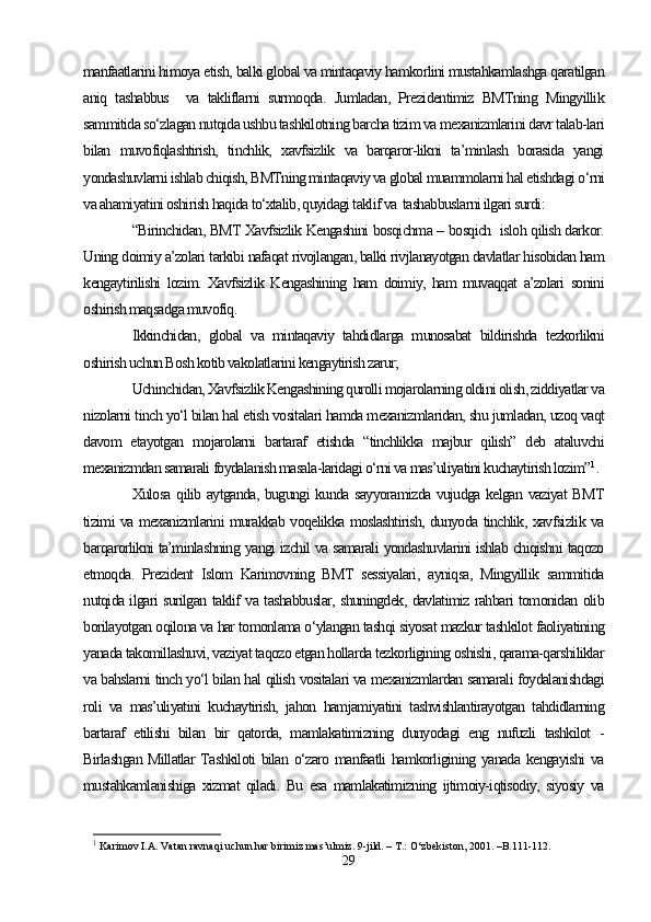 manfaatlarini himoya etish, balki global va mintaqaviy hamkorlini mustahkamlashga qaratilgan
aniq   tashabbus     va   takliflarni   surmoqda.   Jumladan,   Prezidentimiz   BMTning   Mingyillik
sammitida so‘zlagan nutqida ushbu tashkilotning barcha tizim va mexanizmlarini davr talab-lari
bilan   muvofiqlashtirish,   tinchlik,   xavfsizlik   va   barqaror-likni   ta’minlash   borasida   yangi
yondashuvlarni ishlab chiqish, BMTning mintaqaviy va global muammolarni hal etishdagi o‘rni
va ahamiyatini oshirish haqida to‘xtalib, quyidagi taklif va  tashabbuslarni ilgari surdi:
“Birinchidan, BMT Xavfsizlik Kengashini bosqichma – bosqich   isloh qilish darkor.
Uning doimiy a’zolari tarkibi nafaqat rivojlangan, balki rivjlanayotgan davlatlar hisobidan ham
kengaytirilishi   lozim.   Xavfsizlik   Kengashining   ham   doimiy,   ham   muvaqqat   a’zolari   sonini
oshirish maqsadga muvofiq.
Ikkinchidan,   global   va   mintaqaviy   tahdidlarga   munosabat   bildirishda   tezkorlikni
oshirish uchun Bosh kotib vakolatlarini kengaytirish zarur;
Uchinchidan, Xavfsizlik Kengashining qurolli mojarolarning oldini olish, ziddiyatlar va
nizolarni tinch yo‘l bilan hal etish vositalari hamda mexanizmlaridan, shu jumladan, uzoq vaqt
davom   etayotgan   mojarolarni   bartaraf   etishda   “tinchlikka   majbur   qilish”   deb   ataluvchi
mexanizmdan samarali foydalanish masala-laridagi o‘rni va mas’uliyatini kuchaytirish lozim” 1
.
Xulosa qilib aytganda, bugungi kunda sayyoramizda vujudga kelgan vaziyat BMT
tizimi va mexanizmlarini murakkab voqelikka moslashtirish, dunyoda tinchlik, xavfsizlik va
barqarorlikni ta’minlashning yangi izchil va samarali yondashuvlarini ishlab chiqishni taqozo
etmoqda.   Prezident   Islom   Karimovning   BMT   sessiyalari,   ayniqsa,   Mingyillik   sammitida
nutqida ilgari surilgan taklif va tashabbuslar, shuningdek, davlatimiz rahbari tomonidan olib
borilayotgan oqilona va har tomonlama o‘ylangan tashqi siyosat mazkur tashkilot faoliyatining
yanada takomillashuvi, vaziyat taqozo etgan hollarda tezkorligining oshishi, qarama-qarshiliklar
va bahslarni tinch yo‘l bilan hal qilish vositalari va mexanizmlardan samarali foydalanishdagi
roli   va   mas’uliyatini   kuchaytirish,   jahon   hamjamiyatini   tashvishlantirayotgan   tahdidlarning
bartaraf   etilishi   bilan   bir   qatorda,   mamlakatimizning   dunyodagi   eng   nufuzli   tashkilot   -
Birlashgan Millatlar  Tashkiloti  bilan o‘zaro manfaatli  hamkorligining yanada kengayishi  va
mustahkamlanishiga   xizmat   qiladi.   Bu   esa   mamlakatimizning   ijtimoiy-iqtisodiy,   siyosiy   va
1
 Karimov I.A. Vatan ravnaqi uchun har birimiz mas’ulmiz. 9-jild. – T.: O‘zbekiston, 2001. –B.111-112.
29 