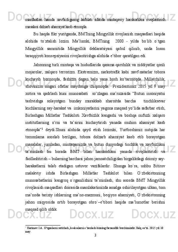 manfaatlari   hamda   xavfsizligining   kafolati   sifatida   mintaqaviy   hamkorlikni   rivojlantirish
masalasi dolzarb ahamiyat kasb etmoqda.
Bu haqda fikr yuritganda, BMTning Mingyillik rivojlanish maqsadlari haqida
alohida   to`xtalish   lozim.   Ma’lumki,   BMTning     2000   -   yilda   bo`lib   o`tgan
Mingyillik   sammitida   Mingyillik   deklaratsiyasi   qabul   qilinib,   unda   Inson
taraqqiyoti konsepsiyasini rivojlantirishga alohida e’tibor qaratilgan edi. 
Jahonning turli mintaqa va hududlarida qarama-qarshilik va ziddiyatlar qonli
mojarolar,   xalqaro   terrorizm.   Ekstremizm,   narkotrafik   kabi   xavf-xatarlar   tobora
kuchayib   bormoqda,   fashizm   degan   balo   yana   bosh   kо‘tarmoqda.   Millatchilik,
shovinizm   singari   ofatlar   maydonga   chiqmoqda.     Prezidentimiz   2015   yil   9   may
xotira   va   qadrlash   kuni   munosabati     sо‘zlagan   ma’ruzasida   “Butun   insoniyatni
tashvishga   solayotgan   bunday   murakkab   sharoitda   barcha     tinchliksevar
kuchlarning say-harakat va   imkoniyatlarini yagona maqsad yо‘lida safarbar etish,
Birlashgan   Millatlar   Tashkiloti   Xavfsizlik   kengashi   va   boshqa   nufuzli   xalqaro
institutlarning   о‘rni   va   ta’sirini   kuchaytirish   yanada   muhim   ahamiyat   kasb
etmoqda” 1
  deydi.Shuni   alohida   qayd   etish   lozimki,   Yurtboshimiz   nutqida   har
tomonlama   asoslab   berilgan,   tobora   dolzarb   ahamiyat   kasb   etib   borayotgan
masalalar,   jumladan,   mintaqamizda   va   butun   dunyodagi   tinchlik   va   xavfsizlikni
ta’minlash   bu   borada   BMT   bilan   hamkorlikni   yanada   rivojlantirish   va
faollashtirish – bularning barchasi jahon jamoatchiligidan birgalikdagi doimiy say-
harakatlarni   talab   etadigan   ustuvor   vazifalardir.   Shunga   ko`ra,   ushbu   Bitiruv
malakviy   ishda   Birlashgan   Millatlar   Tashkilot   bilan   O`zbekistonning
munosabatlarini   kengroq   o`rganilishini   ta’minlash,   shu   asosda   BMT   Mingyillik
rivojlanish maqsadlari doirasida mamlakatimizda amalga oshirilayotgan ulkan, tom
ma’noda   tarixiy   ishlarning   ma’no-mazmuni,   beqiyos   ahamiyati,   O`zbekistonning
jahon   miqyosida   ortib   borayotgan   obro`–e’tibori   haqida   ma’lumotlar   berishni
maqsad qilib oldik. 
1
  Karimov I.A. О‘tganlarni xotirlash, keaksalarni e’zozlash-bizning farzandlik burchimizdir.Xalq sо‘zi. 2015 yil 10 
may.
3 