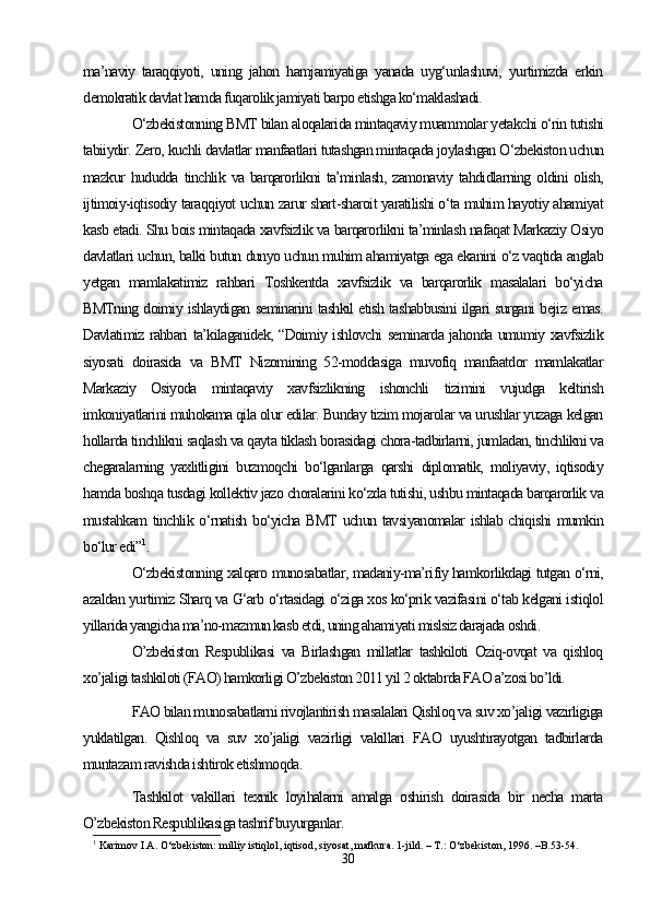 ma’naviy   taraqqiyoti,   uning   jahon   hamjamiyatiga   yanada   uyg‘unlashuvi,   yurtimizda   erkin
demokratik davlat hamda fuqarolik jamiyati barpo etishga ko‘maklashadi.
O‘zbekistonning BMT bilan aloqalarida mintaqaviy muammolar yetakchi o‘rin tutishi
tabiiydir. Zero, kuchli davlatlar manfaatlari tutashgan mintaqada joylashgan O‘zbekiston uchun
mazkur   hududda  tinchlik  va  barqarorlikni   ta’minlash,   zamonaviy  tahdidlarning  oldini  olish,
ijtimoiy-iqtisodiy taraqqiyot uchun zarur shart-sharoit yaratilishi o‘ta muhim hayotiy ahamiyat
kasb etadi. Shu bois mintaqada xavfsizlik va barqarorlikni ta’minlash nafaqat Markaziy Osiyo
davlatlari uchun, balki butun dunyo uchun muhim ahamiyatga ega ekanini o‘z vaqtida anglab
yetgan   mamlakatimiz   rahbari   Toshkentda   xavfsizlik   va   barqarorlik   masalalari   bo‘yicha
BMTning doimiy ishlaydigan seminarini tashkil etish tashabbusini ilgari surgani bejiz emas.
Davlatimiz rahbari ta’kilaganidek, “Doimiy ishlovchi seminarda jahonda umumiy xavfsizlik
siyosati   doirasida   va   BMT   Nizomining   52-moddasiga   muvofiq   manfaatdor   mamlakatlar
Markaziy   Osiyoda   mintaqaviy   xavfsizlikning   ishonchli   tizimini   vujudga   keltirish
imkoniyatlarini muhokama qila olur edilar. Bunday tizim mojarolar va urushlar yuzaga kelgan
hollarda tinchlikni saqlash va qayta tiklash borasidagi chora-tadbirlarni, jumladan, tinchlikni va
chegaralarning   yaxlitligini   buzmoqchi   bo‘lganlarga   qarshi   diplomatik,   moliyaviy,   iqtisodiy
hamda boshqa tusdagi kollektiv jazo choralarini ko‘zda tutishi, ushbu mintaqada barqarorlik va
mustahkam tinchlik o‘rnatish bo‘yicha BMT uchun tavsiyanomalar  ishlab chiqishi  mumkin
bo‘lur edi” 1
.
O‘zbekistonning xalqaro munosabatlar, madaniy-ma’rifiy hamkorlikdagi tutgan o‘rni,
azaldan yurtimiz Sharq va G‘arb o‘rtasidagi o‘ziga xos ko‘prik vazifasini o‘tab kelgani istiqlol
yillarida yangicha ma’no-mazmun kasb etdi, uning ahamiyati mislsiz darajada oshdi. 
O’zbekiston   Respublikasi   va   Birlashgan   millatlar   tashkiloti   Oziq-ovqat   va   qishloq
xo’jaligi tashkiloti (FAO) hamkorligi O’zbekiston 2011 yil 2 oktabrda FAO a’zosi bo’ldi.
FAO bilan munosabatlarni rivojlantirish masalalari Qishloq va suv xo’jaligi vazirligiga
yuklatilgan.   Qishloq   va   suv   xo’jaligi   vazirligi   vakillari   FAO   uyushtirayotgan   tadbirlarda
muntazam ravishda ishtirok etishmoqda.
Tashkilot   vakillari   texnik   loyihalarni   amalga   oshirish   doirasida   bir   necha   marta
O’zbekiston Respublikasiga tashrif buyurganlar.
1
 Karimov I.A. O‘zbekiston: milliy istiqlol, iqtisod, siyosat, mafkura. 1-jild. – T.: O‘zbekiston, 1996. –B.53-54.
30 