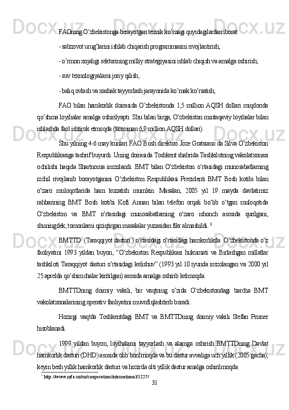 FAOning O’zbekistonga berayotgan texnik ko’magi quyidagilardan iborat: 
- sabzovot urug’larini ishlab chiqarish programmasini rivojlantirish;
- o’rmon xojaligi sektorining milliy strategiyasini ishlab chiqish va amalga oshirish;
- suv texnologiyalarni joriy qilish;
- baliq ovlash va xashak tayyorlash jarayonida ko’mak ko’rsatish;
FAO bilan hamkorlik doirasida O’zbekistonda 1,5 million AQSH dollari miqdorida
qo’shma loyihalar amalga oshirilyapti. Shu bilan birga, O’zbekiston mintaqaviy loyihalar bilan
ishlashda faol ishtirok etmoqda (taxminan 6,9 million AQSH dollari).
Shu yilning 4-6 may kunlari FAO Bosh direktori Joze Gratsiano da Silva O’zbekiston
Respublikasiga tashrif buyurdi. Uning doirasida Toshkent shahrida Tashkilotning vakolatxonasi
ochilishi haqida Shartnoma imzolandi. BMT bilan O‘zbekiston o‘rtasidagi munosabatlarning
izchil   rivojlanib  borayotganini   O‘zbekiston  Respublikasi   Prezidenti  BMT   Bosh   kotibi   bilan
o‘zaro   muloqotlarida   ham   kuzatish   mumkin.   Masalan,   2005   yil   19   mayda   davlatimiz
rahbarining   BMT   Bosh   kotibi   Kofi   Annan   bilan   telefon   orqali   bo‘lib   o‘tgan   muloqotida
O‘zbekiston   va   BMT   o‘rtasidagi   munosabatlarning   o‘zaro   ishonch   asosida   qurilgani,
shuningdek, tomonlarni qiziqtirgan masalalar yuzasidan fikr almashildi.  1
BMTTD  (Taraqqiyot dasturi ) o’rtasidagi о‘rtasidagi hamkorlikda  O’zbekistonda o’z
faoliyatini   1993  yildan   buyon,  “O’zbekiston   Respublikasi   hukumati   va  Birlashgan   millatlar
tashkiloti Taraqqiyot dasturi o’rtasidagi kelishuv” (1993 yil 10 iyunda imzolangan va 2000 yil
25 aprelda qo’shimchalar kiritilgan) asosida amalga oshirib kelmoqda. 
BMTTDning   doimiy   vakili,   bir   vaqtning   o’zida   O’zbekistondagi   barcha   BMT
vakolatxonalarining operativ faoliyatini muvofiqlashtirib boradi. 
Hozirgi   vaqtda   Toshkentdagi   BMT   va   BMTTDning   doimiy   vakili   Stefan   Prisner
hisoblanadi. 
1999 yildan buyon, loyihalarni  tayyorlash va alamga oshirish BMTTDning Davlat
hamkorlik dasturi (DHD) asosida olib borilmoqda va bu dastur avvaliga uch yillik (2005 gacha),
keyin besh yillik hamkorlik dasturi va hozirda olti yillik dastur amalga oshirilmoqda. 
1
 http://www.mfa.uz/uz/cooperation/international/1227/
31 