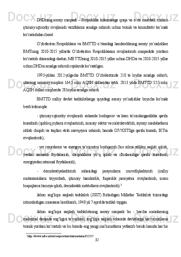 DHDning asosiy maqsadi – Respublika hukumatiga qisqa va o’rta muddatli muhim
ijtimoiy-iqtisodiy rivojlanish vazifalarini amalga oshirish uchun texnik va konsultativ ko’mak
ko’rsatishdan iborat.
O’zbekiston Respublikasi va BMTTD o’rtasidagi hamkorlikning asosiy yo’nalishlari
BMTning   2010-2015   yillarda   O‘zbekiston   Respublikasini   rivojlantirish   maqsadida   yordam
ko‘rsatish doirasidagi dasturi, MBTTDning 2010-2015 yillar uchun DHDsi va 2010-2015 yillar
uchun DHDni amalga oshirish rejalarida ko’rsatilgan. 
1993-yildan   2012-yilgacha   BMTTD   O’zbekistonda   210   ta   loyiha   amalga   oshirib,
ularning umumiy miqdori 164,5 mln. AQSH dollaridan ortdi. 2013 yilda BMTTD 22.5 mln.
AQSH dollari miqdorida 28 loyiha amalga oshirdi. 
BMTTD   milliy   davlat   tashkilotlariga   quyidagi   asosiy   yo’nalishlar   boyicha   ko’mak
berib kelmoqda: 
- ijtimoiy-iqtisodiy rivojlanish sohasida boshqaruv va kam ta’minlanganlikka qarshi
kurashish (qishloq joylarni rivojlantirish, xususiy sektor va mikrokreditlsh, siyosiy maslahatlarni
ishlab chiqish va taqdim etish mavqeyini oshirish, hamda OIV/OITSga qarshi kurash, IKTni
rivojlantirish); 
- yer resurslarini va energiya ta’minotini boshqarish (bio xilma xillikni saqlab qolish,
yerdan   samarali   foydalanish,   chiqindilarni   yo’q   qilish   va   ifloslanishga   qarshi   kurashish,
energiyadan ratsional foydalanish); 
-   demokratiyalashtirish   sohasidagi   jarayonlarni   muvofiqlashtirish   (milliy
mutaxassislarni   tayyorlash,   ijtimoiy   hamkorlik,   fuqarolik   jamiyatini   rivojlantirish,   inson
huquqlarini himoya qilish, demokratik institutlarni rivojlantirish). 1
Jahon   sog‘liqni   saqlash   tashkiloti   (JSST)   Birlashgan   Millatlar   Tashkiloti   tizimidagi
ixtisoslashgan muassasa hisoblanib, 1948 yil 7 aprelda tashkil topgan. 
Jahon   sog‘liqni   saqlash   tashkilotining   asosiy   maqsadi   bu   -   barcha   insonlarning
maksimal darajada sog‘ligini ta‘minlash, sog‘liqni saqlash sohasida davlatlarga har tomonlama
texnik yordam ko‘rsatish va bu borada eng yangi ma‘lumotlarni yetkazib berish hamda har bir
1
 http://www.mfa.uz/uz/cooperation/international/1227/
32 