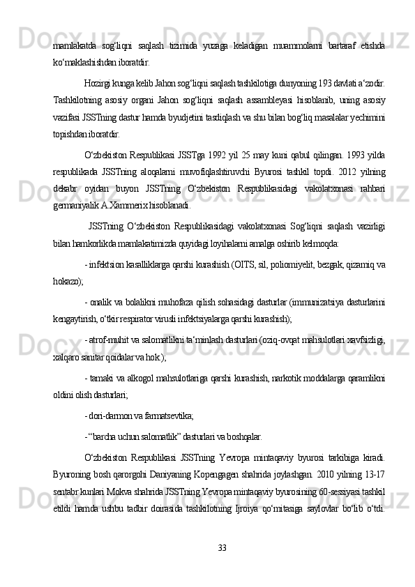 mamlakatda   sog‘liqni   saqlash   tizimida   yuzaga   keladigan   muammolarni   bartaraf   etishda
ko‘maklashishdan iboratdir.
Hozirgi kunga kelib Jahon sog‘liqni saqlash tashkilotiga dunyoning 193 davlati a‘zodir.
Tashkilotning   asosiy   organi   Jahon   sog‘liqni   saqlash   assambleyasi   hisoblanib,   uning   asosiy
vazifasi JSSTning dastur hamda byudjetini tasdiqlash va shu bilan bog‘liq masalalar yechimini
topishdan iboratdir.
O‘zbekiston Respublikasi JSSTga 1992 yil 25 may kuni qabul qilingan. 1993 yilda
respublikada   JSSTning   aloqalarni   muvofiqlashtiruvchi   Byurosi   tashkil   topdi.   2012   yilning
dekabr   oyidan   buyon   JSSTning   O‘zbekiston   Respublikasidagi   vakolatxonasi   rahbari
germaniyalik A.Xammerix hisoblanadi.
  JSSTning   O‘zbekiston   Respublikasidagi   vakolatxonasi   Sog‘liqni   saqlash   vazirligi
bilan hamkorlikda mamlakatimizda quyidagi loyihalarni amalga oshirib kelmoqda:
- infektsion kasalliklarga qarshi kurashish (OITS, sil, poliomiyelit, bezgak, qizamiq va
hokazo);
- onalik va bolalikni muhofaza qilish sohasidagi dasturlar (immunizatsiya dasturlarini
kengaytirish, o‘tkir respirator virusli infektsiyalarga qarshi kurashish);
- atrof-muhit va salomatlikni ta‘minlash dasturlari (oziq-ovqat mahsulotlari xavfsizligi,
xalqaro sanitar qoidalar va hok.);
- tamaki va alkogol mahsulotlariga qarshi kurashish, narkotik moddalarga qaramlikni
oldini olish dasturlari;
- dori-darmon va farmatsevtika;
- “barcha uchun salomatlik” dasturlari va boshqalar.
O‘zbekiston   Respublikasi   JSSTning   Yevropa   mintaqaviy   byurosi   tarkibiga   kiradi.
Byuroning bosh qarorgohi Daniyaning Kopengagen shahrida joylashgan. 2010 yilning 13-17
sentabr kunlari Mokva shahrida JSSTning Yevropa mintaqaviy byurosining 60-sessiyasi tashkil
etildi   hamda   ushbu   tadbir   doirasida   tashkilotning   Ijroiya   qo‘mitasiga   saylovlar   bo‘lib   o‘tdi.
33 