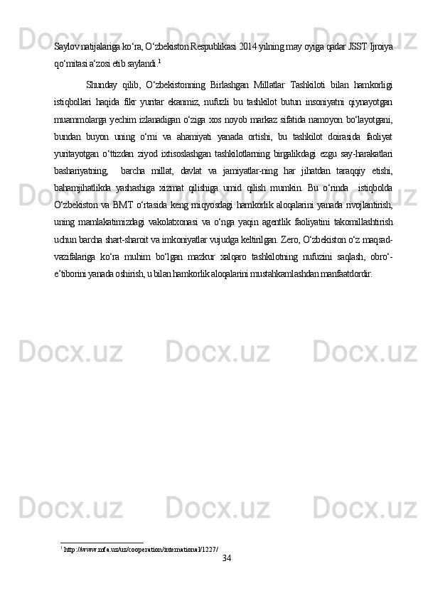 Saylov natijalariga ko‘ra, O‘zbekiston Respublikasi 2014 yilning may oyiga qadar JSST Ijroiya
qo‘mitasi a‘zosi etib saylandi. 1
Shunday   qilib,   O‘zbekistonning   Birlashgan   Millatlar   Tashkiloti   bilan   hamkorligi
istiqbollari   haqida   fikr   yuritar   ekanmiz,   nufuzli   bu   tashkilot   butun   insoniyatni   qiynayotgan
muammolarga yechim izlanadigan o‘ziga xos noyob markaz sifatida namoyon bo‘layotgani,
bundan   buyon   uning   o‘rni   va   ahamiyati   yanada   ortishi,   bu   tashkilot   doirasida   faoliyat
yuritayotgan   o‘ttizdan   ziyod   ixtisoslashgan   tashkilotlarning   birgalikdagi   ezgu   say-harakatlari
bashariyatning,     barcha   millat,   davlat   va   jamiyatlar-ning   har   jihatdan   taraqqiy   etishi,
bahamjihatlikda   yashashiga   xizmat   qilishiga   umid   qilish   mumkin.   Bu   o‘rinda     istiqbolda
O‘zbekiston va BMT o‘rtasida keng miqyosdagi hamkorlik aloqalarini yanada rivojlantirish,
uning   mamlakatimizdagi   vakolatxonasi   va   o‘nga   yaqin   agentlik   faoliyatini   takomillashtirish
uchun barcha shart-sharoit va imkoniyatlar vujudga keltirilgan. Zero, O‘zbekiston o‘z maqsad-
vazifalariga   ko‘ra   muhim   bo‘lgan   mazkur   xalqaro   tashkilotning   nufuzini   saqlash,   obro‘-
e’tiborini yanada oshirish, u bilan hamkorlik aloqalarini mustahkamlashdan manfaatdordir.
1
 http://www.mfa.uz/uz/cooperation/international/1227/
34 