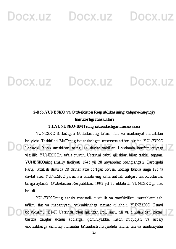 2-Bob.YUNESKO va O`zbekiston Respublikasining xalqaro-huquqiy
hamkorligi masalalari
2.1.YUNESKO-BMTning ixtisoslashgan muassasasi
YUNESKO-Birlashgan   Millatlarning   ta'lim,   fan   va   madaniyat   masalalari
bo`yicha   Tashkiloti-BMTning   ixtisoslashgan   muassasalaridan   biridir.   YUNESKO
Ikkinchi   Jahon   urushidan   so`ng,   44   davlat   vakillari   Londonda   konferentsiyaga
yig`ilib, YUNESKOni ta'sis etuvchi Ustavini qabul qilishlari bilan tashkil topgan.
YUNESKOning   amaliy   faoliyati   1946   yil   20   noyabrdan   boshglangan.   Qarorgohi
Parij.   Tuzilish   davrida   28   davlat   a'zo   bo`lgan   bo`lsa,   hozirgi   kunda   unga   186   ta
davlat a'zo. YUNESKO yarim asr ichida eng katta nufuzli xalqaro tashkilotlardan
biriga aylandi. O`zbekiston Respublikasi  1993 yil 29 oktabrda YUNESKOga a'zo
bo`ldi.
YUNESKOning   asosiy   maqsadi-   tinchlik   va   xavfsizlikni   mustahkamlash,
ta'lim,   fan   va   madaniyatni   yuksaltirishga   xizmat   qilishdir.   YUNESKO   Ustavi
bo`yichaYu   “BMT   Ustavida   e'lon   qilingan   irqi,   jinsi,   tili   va   dinidan   qat'i   nazar,
barcha   xalqlar   uchun   adolatga,   qonuniylikka,   inson   huquqlari   va   asosiy
erkinliklariga   umumiy   hurmatni   ta'minlash   maqsadida   ta'lim,   fan   va   madaniyatni
35 