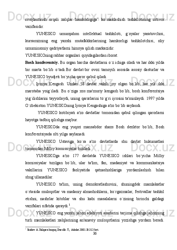 rivojlantirish   orqali   xalqlar   hamkorligiga”   ko`maklashish   tashkilotining   ustivor
vazifasidir.
YUNESKO   umumjahon   intellektual   tashkiloti,   g`oyalar   yaratuvchisi,
kurramizning   eng   yaxshi   mutafakkirlarining   hamkorligi   tashkilotchisi,   oliy
umuminsoniy qadriyatlarni himoya qilish markazidir.
YUNESKOning rahbar organlari quyidagilardan iborat. 
Bosh konferentsiy.   Bu organ barcha davlatlarni o`z ichiga oladi va har ikki yilda
bir   marta   bo`lib   o`tadi.Bir   davlat-bir   ovoz   tamoyili   asosida   asosiy   dasturlar   va
YUNESKO byudjeti bo`yicha qaror qabul qiladi.
Ijroiya   Kengash.   Undan   58   davlat   vakili   joy   olgan   bo`lib,   har   yili   ikki
marotaba   yoig`iladi.   Bu   o`ziga   xos   ma'muriy   kengash   bo`lib,   bosh   konferentsiya
yig`ilishlarini tayyorlaydi, uning qarorlarini to`g`ri ijrosini ta'minlaydi. 1997 yilda
O`zbekiston YUNESKOning Ijroiya Kengashiga a'zo bo`lib saylandi.
  YUNESKO   kotibiyati   a'zo   davlatlar   tomonidan   qabul   qilingan   qarorlarni
hayotga tadbiq qilishga majbur.
YUNESKOda   eng   yuqori   mansabdor   shaxs   Bosh   deriktor   bo`lib,   Bosh
konferentsiyada olti yilga saylanadi.
YUNESKO   Ustaviga   ko`ra   a'zo   davlatlarda   shu   davlat   hukumatlari
tomonidan Milliy komissiyalar tuziladi.
YUNESKOga   a'zo   177   davlatda   YUNESKO   ishlari   bo`yicha   Milliy
komissiyalar   tuzilgan   bo`lib,   ular   ta'lim,   fan,   madaniyat   va   kommunikatsiya
vakillarini   YUNESKO   faoliyatida   qatnashishlariga   yordamlashish   bilan
shug`ullanadilar.
YUNESKO   ta'lim,   uning   demokratlashuvini,   shuningdek   mamlakatlar
o`rtasida   muloqotlar   va   madaniy   almashishlarni,   ko`rgazmalar,   festivallar   tashkil
etishni,   nashrlar   kitoblar   va   shu   kabi   masalalarni   o`zining   birinchi   galdagi
vazifalari sifatida qaraydi. 1
YUNESKO eng yaxshi jahon adabiyoti asarlarini tarjima qilishga jahonning
turli   mamlakatlari   xalqlarining   an'anaviy   muloqotlarini   yozishga   yordam   beradi.
1
 Saidov A.Xalqaro huquq.Darslik.T,: Adolat.2001.B.312-bet.
36 