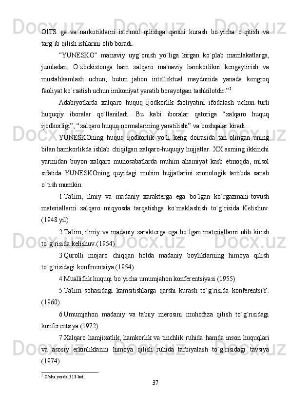 OITS   ga   va   narkotiklarni   iste'mol   qilishga   qarshi   kurash   bo`yicha   o`qitish   va
targ`ib qilish ishlarini olib boradi.
”YUNESKO”   ma'naviy   uyg`onish   yo`liga   kirgan   ko`plab   mamlakatlarga,
jumladan,   O`zbekistonga   ham   xalqaro   ma'naviy   hamkorlikni   kengaytirish   va
mustahkamlash   uchun,   butun   jahon   intellektual   maydonida   yanada   kengroq
faoliyat ko`rsatish uchun imkoniyat yaratib borayotgan tashkilotdir.” 2
Adabiyotlarda   xalqaro   huquq   ijodkorlik   faoliyatini   ifodalash   uchun   turli
huquqiy   iboralar   qo`llaniladi.   Bu   kabi   iboralar   qatoriga   “xalqaro   huquq
ijodkorligi”, “xalqaro huquq normalarining yaratilishi” va boshqalar kiradi.
YUNESKOning   huquq   ijodkorlik   yo`li   keng   doirasida   tan   olingan   uning
bilan hamkorlikda ishlab chiqilgan xalqaro-huquqiy hujjatlar. XX asrning ikkinchi
yarmidan   buyon   xalqaro   munosabatlarda   muhim   ahamiyat   kasb   etmoqda,   misol
sifatida   YUNESKOning   quyidagi   muhim   hujjatlarini   xronologik   tartibda   sanab
o`tish mumkin.
1.Ta'lim,   ilmiy   va   madaniy   xarakterga   ega   bo`lgan   ko`rgazmani-tovush
materiallarni   xalqaro   miqyosda   tarqatishga   ko`maklashish   to`g`risida   Kelishuv.
(1948 yil)
2.Ta'lim,  ilmiy va  madaniy xarakterga  ega  bo`lgan  materiallarni   olib  kirish
to`g`risida kelishuv.(1954)
3.Qurolli   mojaro   chiqqan   holda   madaniy   boyliklarning   himoya   qilish
to`g`risidagi konferentsiya (1954)
4.Mualliflik huquqi bo`yicha umumjahon konferentsiyasi (1955)
5.Ta'lim   sohasidagi   kamsitishlarga   qarshi   kurash   to`g`risida   konferentsiY.
(1960)
6.Umumjahon   madaniy   va   tabiiy   merosini   muhofaza   qilish   to`g`risidagi
konferentsiya (1972)
7.Xalqaro hamjixatlik, hamkorlik va tinchlik ruhida hamda inson huquqlari
va   asosiy   erkinliklarini   himoya   qilish   ruhida   tarbiyalash   to`g`risidagi   tavsiya
(1974)
2
 О‘sha yerda.313-bet.
37 