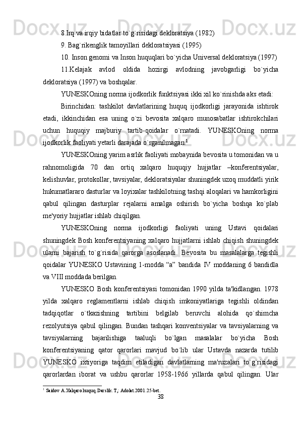 8.Irq va irqiy bidatlar to`g`risidagi dekloratsiya (1982)
9. Bag`rikenglik tamoyillari dekloratsiyasi (1995)
10. Inson genomi va Inson huquqlari bo`yicha Universal dekloratsiya (1997)
11.Kelajak   avlod   oldida   hozirgi   avlodning   javobgarligi   bo`yicha
dekloratsiya (1997) va boshqalar.
YUNESKOning norma ijodkorlik funktsiyasi ikki xil ko`rinishda aks etadi:
Birinchidan:   tashkilot   davlatlarining   huquq   ijodkorligi   jarayonida   ishtirok
etadi,   ikkinchidan   esa   uning   o`zi   bevosita   xalqaro   munosabatlar   ishtirokchilari
uchun   huquqiy   majburiy   tartib-qoidalar   o`rnatadi.   YUNESKOning   norma
ijodkorlik faoliyati yetarli darajada o`rganilmagan. 1
YUNESKOning yarim asrlik faoliyati mobaynida bevosita u tomonidan va u
rahnomoligida   70   dan   ortiq   xalqaro   huquqiy   hujjatlar   –konferentsiyalar,
kelishuvlar, protokollar, tavsiyalar, dekloratsiyalar shuningdek uzoq muddatli yirik
hukumatlararo dasturlar va loyixalar tashkilotning tashqi aloqalari va hamkorligini
qabul   qilingan   dasturplar   rejalarni   amalga   oshirish   bo`yicha   boshqa   ko`plab
me'yoriy hujjatlar ishlab chiqilgan.
YUNESKOning   norma   ijodkorligi   faoliyati   uning   Ustavi   qoidalari
shuningdek  Bosh  konferentsiyaning  xalqaro  hujjatlarni   ishlab  chiqish   shuningdek
ularni   bajarish   to`g`risida   qarorga   asoslanadi.   Bevosita   bu   masalalarga   tegishli
qoidalar   YUNESKO   Ustavining   1-modda   “a”   bandida   IV   moddaning   6   bandidla
va VIII moddada berilgan. 
YUNESKO   Bosh   konferentsiyasi   tomonidan   1990   yilda   ta'kidlangan.   1978
yilda   xalqaro   reglamentlarni   ishlab   chiqish   imkoniyatlariga   tegishli   oldindan
tadqiqotlar   o`tkazishning   tartibini   belgilab   beruvchi   alohida   qo`shimcha
rezolyutsiya   qabul   qilingan.   Bundan   tashqari   konventsiyalar   va   tavsiyalarning   va
tavsiyalarning   bajarilishiga   taaluqli   bo`lgan   masalalar   bo`yicha   Bosh
konferentsiyaning   qator   qarorlari   mavjud   bo`lib   ular   Ustavda   nazarda   tutilib
YUNESKO   ixtiyoriga   taqdim   etiladigan   davlatlarning   ma'ruzalari   to`g`risidagi
qarorlardan   iborat   va   ushbu   qarorlar   1958-1966   yillarda   qabul   qilingan.   Ular
1
 Saidov A.Xalqaro huquq.Darslik.T,: Adolat.2001.25-bеt.
38 