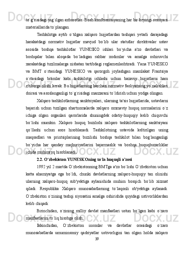 to`g`risidagi yig`ilgan axborotlar. Bosh konferentsiyaning har bir keyingi sessiyasi
materiallarida to`plangan.
Tashkilotga   aytib   o`tilgan   xalqaro   hujjatlardan   tashqari   yetarli   darajadagi
harakatdagi   normativ   hujjatlar   mavjud   bo`lib   ular   statutlar   direktivalar   ustav
asosida   boshqa   tashkilotlar   YUNESKO   ishlari   bo`yicha   a'zo   davlatlari   va
boshqalar   bilan   aloqada   bo`ladigan   rahbar   xodimlar   va   amalga   oshiruvchi
xarakatdagi tuzilmalarga nisbatan tartibdagi reglamenlashtiradi. Yana YUNESKO
va   BMT   o`rtasidagi   YUNESKO   va   qarorgoh   joylashgan   mamlakat   Frantsiya
o`rtasidagi   bitimlar   kabi   tashkilotgi   ishlashi   uchun   bazaviy   hujjatlarni   ham
e'tiborga olishi kerak. Bu hujjatlarning barchasi normativ faoliyatning yo`nalishlari
doirasi va asoslanganligi to`g`risidagi manzarani to`ldirish uchun yodga olingan.
Xalqaro tashkilotlarning sanktsiyalari, ularning ta'sis hujjatlarida, ustavlarni
bajarish   uchun   tuzilgan   shartnomalarda   xalqaro   ommaviy   huquq   normalarini   o`z
ichiga   olgan   organlari   qarorlarida   shuningdek   odatiy-huquqiy   kelib   chiquvchi
bo`lishi   mumkin.   Xalqaro   huquq   buzilishi   xalqaro   tashkilotlarning   sanktsiyani
qo`llashi   uchun   asos   hisoblanadi.   Tashkilotning   ustavida   keltirilgan   uning
maqsadlari   va   printsiplarining   buzilishi   boshqa   tashkilot   bilan   bog`langanligi
bo`yicha   har   qanday   majburiyatlarini   bajarmaslik   va   boshqa   huquqbuzarliklar
ichida muhimroq hisoblanadi . 
2.2. O‘zbekiston YUNESKOning to`la huquqli a'zosi
1992 yil 2 martda O`zbekistonning BMTga a'zo bo`lishi O`zbekiston uchun
katta   ahamiyatga   ega   bo`ldi,   chunki   davlatlarning   xalqaro-huquqiy   tan   olinishi
ularning   xalqaro-huquq   sub'yektiga   aylanishida   muhim   bosqich   bo`lib   xizmat
qiladi.   Respublika   Xalqaro   munosabatlarning   to`laqonli   ob'yektiga   aylanadi.
O`zbekiston o`zining tashqi siyosatini amalga oshirishda quyidagi ustivorliklardan
kelib chiqadi:
Birinchidan,   o`zining   milliy   davlat   manfaatlari   ustun   bo`lgan   kabi   o`zaro
manfaatlarini to`liq hisobga olish;
Ikkinchidan,   O`zbekiston   insonlar   va   davlatlar   orasidagi   o`zaro
munosabatlarda   umuminsoniy   qadriyatlar   ustivorligini   tan   olgan   holda   xalqaro
39 