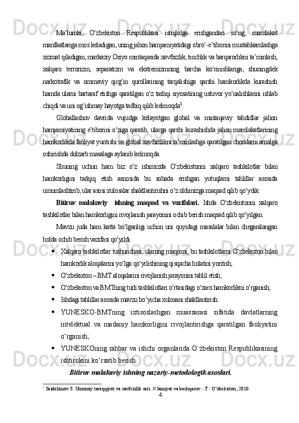 Ma’lumki,   O‘zbekiston   Respublikasi   istiqlolga   erishgandan   so‘ng,   mamlakat
manfaatlariga mos keladigan, uning jahon hamjamiyatidagi obro‘-e’tiborini mustahkamlashga
xizmat qiladigan, markaziy Osiyo mintaqasida xavfsizlik, tinchlik va barqarorlikni ta’minlash,
xalqaro   terrorizm,   separatizm   va   ekstremizmning   barcha   ko‘rinishlariga,   shuningdek
narkotrafik   va   ommaviy   qirg‘in   qurollarining   tarqalishiga   qarshi   hamkorlikda   kurashish
hamda ularni bartaraf etishga qaratilgan o‘z tashqi siyosatining ustuvor yo‘nalishlarini ishlab
chiqdi va uni og‘ishmay hayotga tadbiq qilib kelmoqda 1
.
Globallashuv   davrida   vujudga   kelayotgan   global   va   mintaqaviy   tahdidlar   jahon
hamjamiyatining e’tiborini o‘ziga qaratib, ularga qarshi kurashishda jahon mamlakatlarining
hamkorlikda faoliyat yuritishi va global xavfsizlikni ta’minlashga qaratilgan choralarni amalga
oshirishda dolzarb masalaga aylanib kelmoqda.
Shuning   uchun   ham   biz   o‘z   ishimizda   O‘zbekistonni   xalqaro   tashkilotlar   bilan
hamkorligini   tadqiq   etish   asnosida   bu   sohada   erishgan   yutuqlarni   tahlillar   asosida
umumlashtirib, ular asosi xulosalar shakllantirishni o‘z oldimizga maqsad qilib qo‘ydik.
Bitiruv   malakaviy     ishning   maqsad   va   vazifalari.   Ishda   O‘zbekistonni   xalqaro
tashkilotlar bilan hamkorligini rivojlanish jarayonini ochib berish maqsad qilib qo‘yilgan. 
Mavzu juda ham katta bo‘lganligi uchun uni quyidagi masalalar bilan chegaralangan
holda ochib berish vazifasi qo‘yildi: 
 Xalqaro tashkilotlar tushunchasi, ularnng maqomi, bu tashkilotlarni O‘zbekiston bilan
hamkorlik aloqalarini yo‘lga qo‘yilishining qisqacha holatini yoritish;
 O‘zbekiston – BMT aloqalarini rivojlanish jarayonini tahlil etish;
 O‘zbekiston va BMTning turli tashkilotlari o‘rtasidagi o‘zaro hamkorlikni o‘rganish;
 Ishdagi tahlillar asosida mavzu bo‘yicha xulosani shakllantirish.
 YUNESKO-BMTning   ixtisoslashgan   muassasasi   sifatida   davlatlarning
intelektual   va   madaniy   hamkorligini   rivojlantirishga   qaratilgan   faoliyatini
o‘rganish;
 YUNESKOning rahbar va ishchi organlarida O`zbekiston Respublikasining
ishtirokini ko‘rsatib berish.
            Bitiruv malakaviy ishning nazariy-metodologik asoslari.   
1
 Saidolimov S. Umumiy taraqqiyot va xavfsizlik sari. // Jamiyat va boshqaruv. -T.: O‘zbekiston, 2010. 
4 