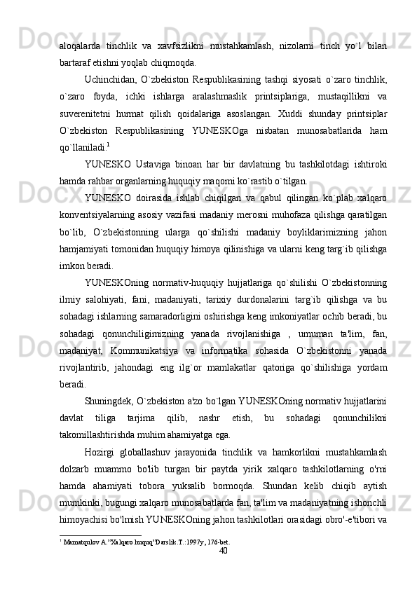 aloqalarda   tinchlik   va   xavfsizlikni   mustahkamlash,   nizolarni   tinch   yo`l   bilan
bartaraf etishni yoqlab chiqmoqda.
Uchinchidan,   O`zbekiston   Respublikasining   tashqi   siyosati   o`zaro   tinchlik,
o`zaro   foyda,   ichki   ishlarga   aralashmaslik   printsiplariga,   mustaqillikni   va
suverenitetni   hurmat   qilish   qoidalariga   asoslangan.   Xuddi   shunday   printsiplar
O`zbekiston   Respublikasining   YUNESKOga   nisbatan   munosabatlarida   ham
qo`llaniladi. 1
YUNESKO   Ustaviga   binoan   har   bir   davlatning   bu   tashkilotdagi   ishtiroki
hamda rahbar organlarning huquqiy maqomi ko`rastib o`tilgan.
YUNESKO   doirasida   ishlab   chiqilgan   va   qabul   qilingan   ko`plab   xalqaro
konventsiyalarning asosiy vazifasi  madaniy merosni  muhofaza qilishga qaratilgan
bo`lib,   O`zbekistonning   ularga   qo`shilishi   madaniy   boyliklarimizning   jahon
hamjamiyati tomonidan huquqiy himoya qilinishiga va ularni keng targ`ib qilishga
imkon beradi.
YUNESKOning   normativ-huquqiy   hujjatlariga   qo`shilishi   O`zbekistonning
ilmiy   salohiyati,   fani,   madaniyati,   tarixiy   durdonalarini   targ`ib   qilishga   va   bu
sohadagi ishlarning samaradorligini oshirishga keng imkoniyatlar ochib beradi, bu
sohadagi   qonunchiligimizning   yanada   rivojlanishiga   ,   umuman   ta'lim,   fan,
madaniyat,   Kommunikatsiya   va   informatika   sohasida   O`zbekistonni   yanada
rivojlantirib,   jahondagi   eng   ilg`or   mamlakatlar   qatoriga   qo`shilishiga   yordam
beradi.
Shuningdek, O`zbekiston a'zo bo`lgan YUNESKOning normativ hujjatlarini
davlat   tiliga   tarjima   qilib,   nashr   etish,   bu   sohadagi   qonunchilikni
takomillashtirishda muhim ahamiyatga ega.
Hozirgi   globallashuv   jarayonida   tinchlik   va   hamkorlikni   mustahkamlash
dolzarb   muammo   bo'lib   turgan   bir   paytda   yirik   xalqaro   tashkilotlarning   o'rni
hamda   ahamiyati   tobora   yuksalib   bormoqda.   Shundan   kelib   chiqib   aytish
mumkinki, bugungi xalqaro munosabatlarda fan, ta'lim va madaniyatning ishonchli
himoyachisi bo'lmish YUNESKOning jahon tashkilotlari orasidagi obro'-e'tibori va
1
 Mamatqulov A.”Xalqaro huquq”Darslik.T.:1997y, 176-bet. 
40 