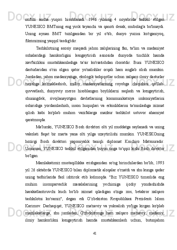 nufuzi   ancha   yuqori   hisoblanadi.   1946   yilning   4   noyabrida   tashkil   etilgan
YUNESKO   BMTning   eng   yirik   tayanchi   va   qanoti   desak,   mubolag'a   bo'lmaydi.
Uning   aynan   BMT   tuzilganidan   bir   yil   o'tib,   dunyo   yuzini   ko'rganiyoq,
fikrimizning yaqqol tasdig'idir. 
Tashkilotning   asosiy   maqsadi   jahon   xalqlarining   fan,   ta'lim   va   madaniyat
sohalaridagi   hamkorligini   kengaytirish   asnosida   dunyoda   tinchlik   hamda
xavfsizlikni   mustahkamlashga   ta'sir   ko'rsatishdan   iboratdir.   Buni   YUNESKO
dasturlaridan   o'rin   olgan   qator   yo'nalishlar   orqali   ham   anglab   olish   mumkin.
Jumladan, jahon madaniyatiga, ekologik tadqiqotlar uchun xalqaro ilmiy dasturlar
tuzishga   ko'maklashish,   milliy   madaniyatlarning   royobga   chiqishini   qo'llab-
quvvatlash,   dunyoviy   meros   hisoblangan   boyliklarni   saqlash   va   kengaytirish,
shuningdek,   rivojlanayotgan   davlatlarning   kommunikatsiya   imkoniyatlarini
oshirishga   yordamlashish,   inson   huquqlari   va   erkinliklarini   ta'minlashga   xizmat
qilish   kabi   ko'plab   muhim   vazifalarga   mazkur   tashkilot   ustuvor   ahamiyat
qaratmoqda. 
Ma'lumki, YUNESKO Bosh  direktori  olti  yil  muddatga saylanadi  va uning
vakolati   faqat   bir   marta   yana   olti   yilga   uzaytirilishi   mumkin.   YUNESKOning
hozirgi   Bosh   direktori   yaponiyalik   taniqli   diplomat   Koichiro   Matsuuradir.
Umuman,  YUNESKO   tashkil   etilganidan   buyon   unga  to'qqiz   kishi   Bosh   direktor
bo'lgan.
Mamlakatimiz   mustaqillikka   erishganidan   so'ng   birinchilardan   bo'lib,   1993
yil 26 oktabrda YUNESKO bilan diplomatik aloqalar o'rnatdi va shu kunga qadar
uning   tadbirlarida   faol   ishtirok   etib   kelmoqda.   "Biz   YUNESKO   timsolida   eng
muhim   insonparvarlik   masalalarining   yechimiga   ijodiy   yondashishda
harakatlantiruvchi   kuch   bo'lib   xizmat   qiladigan   o'ziga   xos,   betakror   xalqaro
tashkilotni   ko'ramiz",   degan   edi   O’zbekiston   Respublikasi   Prezidenti   Islom
Karimov.   Darhaqiqat,   YUNESKO   ma'naviy   va   yuksalish   yo'liga   kirgan   ko'plab
mamlakatlarga,   shu   jumladan,   O'zbekistonga   ham   xalqaro   ma'naviy,   madaniy,
ilmiy   hamkorlikni   kengaytirish   hamda   mustahkamlash   uchun,   butunjahon
41 