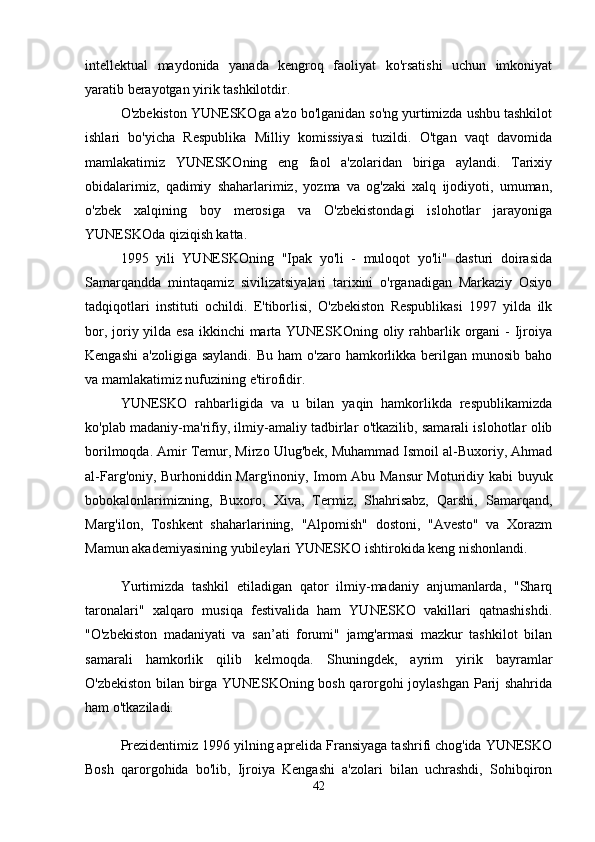 intellektual   maydonida   yanada   kengroq   faoliyat   ko'rsatishi   uchun   imkoniyat
yaratib berayotgan yirik tashkilotdir. 
O'zbekiston YUNESKOga a'zo bo'lganidan so'ng yurtimizda ushbu tashkilot
ishlari   bo'yicha   Respublika   Milliy   komissiyasi   tuzildi.   O'tgan   vaqt   davomida
mamlakatimiz   YUNESKOning   eng   faol   a'zolaridan   biriga   aylandi.   Tarixiy
obidalarimiz,   qadimiy   shaharlarimiz,   yozma   va   og'zaki   xalq   ijodiyoti,   umuman,
o'zbek   xalqining   boy   merosiga   va   O'zbekistondagi   islohotlar   jarayoniga
YUNESKOda qiziqish katta. 
1995   yili   YUNESKOning   "Ipak   yo'li   -   muloqot   yo'li"   dasturi   doirasida
Samarqandda   mintaqamiz   sivilizatsiyalari   tarixini   o'rganadigan   Markaziy   Osiyo
tadqiqotlari   instituti   ochildi.   E'tiborlisi,   O'zbekiston   Respublikasi   1997   yilda   ilk
bor, joriy yilda esa  ikkinchi  marta YUNESKOning oliy rahbarlik organi  - Ijroiya
Kengashi  a'zoligiga  saylandi.  Bu  ham   o'zaro hamkorlikka  berilgan  munosib  baho
va mamlakatimiz nufuzining e'tirofidir.
YUNESKO   rahbarligida   va   u   bilan   yaqin   hamkorlikda   respublikamizda
ko'plab madaniy-ma'rifiy, ilmiy-amaliy tadbirlar o'tkazilib, samarali islohotlar olib
borilmoqda. Amir Temur, Mirzo Ulug'bek, Muhammad Ismoil al-Buxoriy, Ahmad
al-Farg'oniy, Burhoniddin Marg'inoniy, Imom Abu Mansur  Moturidiy kabi buyuk
bobokalonlarimizning,   Buxoro,   Xiva,   Termiz,   Shahrisabz,   Qarshi,   Samarqand,
Marg'ilon,   Toshkent   shaharlarining,   "Alpomish"   dostoni,   "Avesto"   va   Xorazm
Mamun akademiyasining yubileylari YUNESKO ishtirokida keng nishonlandi. 
Yurtimizda   tashkil   etiladigan   qator   ilmiy-madaniy   anjumanlarda,   "Sharq
taronalari"   xalqaro   musiqa   festivalida   ham   YUNESKO   vakillari   qatnashishdi.
"O'zbekiston   madaniyati   va   san’ati   forumi"   jamg'armasi   mazkur   tashkilot   bilan
samarali   hamkorlik   qilib   kelmoqda.   Shuningdek,   ayrim   yirik   bayramlar
O'zbekiston bilan birga YUNESKOning bosh qarorgohi joylashgan Parij shahrida
ham o'tkaziladi. 
Prezidentimiz 1996 yilning aprelida Fransiyaga tashrifi chog'ida YUNESKO
Bosh   qarorgohida   bo'lib,   Ijroiya   Kengashi   a'zolari   bilan   uchrashdi,   Sohibqiron
42 