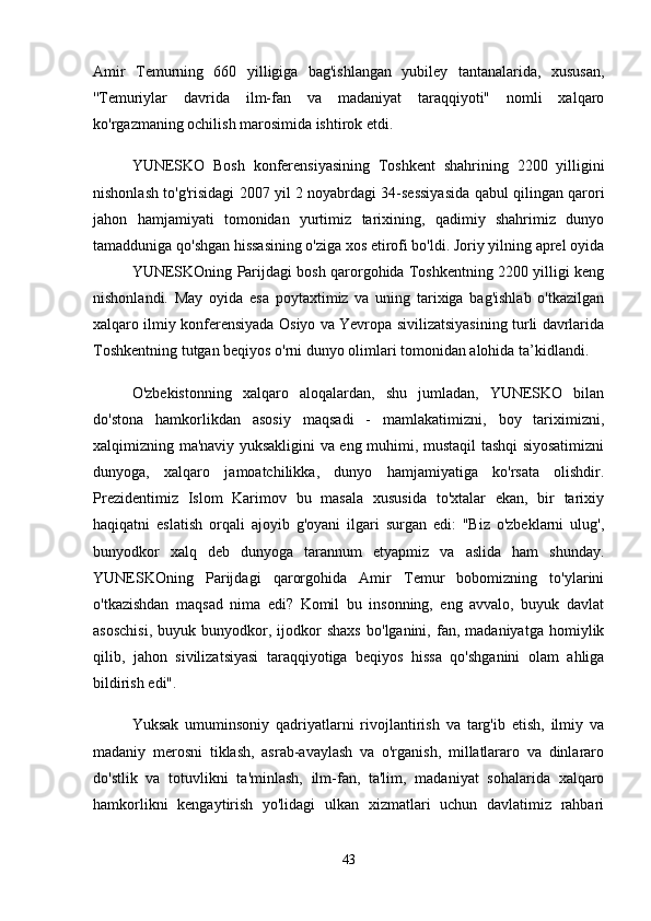 Amir   Temurning   660   yilligiga   bag'ishlangan   yubiley   tantanalarida,   xususan,
''Temuriylar   davrida   ilm-fan   va   madaniyat   taraqqiyoti"   nomli   xalqaro
ko'rgazmaning ochilish marosimida ishtirok etdi. 
YUNESKO   Bosh   konferensiyasining   Toshkent   shahrining   2200   yilligini
nishonlash to'g'risidagi 2007 yil 2 noyabrdagi 34-sessiyasida qabul qilingan qarori
jahon   hamjamiyati   tomonidan   yurtimiz   tarixining,   qadimiy   shahrimiz   dunyo
tamadduniga qo'shgan hissasining o'ziga xos etirofi bo'ldi. Joriy yilning aprel oyida
YUNESKOning Parijdagi bosh qarorgohida Toshkentning 2200 yilligi keng
nishonlandi.   May   oyida   esa   poytaxtimiz   va   uning   tarixiga   bag'ishlab   o'tkazilgan
xalqaro ilmiy konferensiyada Osiyo va Yevropa sivilizatsiyasining turli davrlarida
Toshkentning tutgan beqiyos o'rni dunyo olimlari tomonidan alohida ta’kidlandi.
O'zbekistonning   xalqaro   aloqalardan,   shu   jumladan,   YUNESKO   bilan
do'stona   hamkorlikdan   asosiy   maqsadi   -   mamlakatimizni,   boy   tariximizni,
xalqimizning ma'naviy yuksakligini va eng muhimi, mustaqil tashqi siyosatimizni
dunyoga,   xalqaro   jamoatchilikka,   dunyo   hamjamiyatiga   ko'rsata   olishdir.
Prezidentimiz   Islom   Karimov   bu   masala   xususida   to'xtalar   ekan,   bir   tarixiy
haqiqatni   eslatish   orqali   ajoyib   g'oyani   ilgari   surgan   edi:   "Biz   o'zbeklarni   ulug',
bunyodkor   xalq   deb   dunyoga   tarannum   etyapmiz   va   aslida   ham   shunday.
YUNESKOning   Parijdagi   qarorgohida   Amir   Temur   bobomizning   to'ylarini
o'tkazishdan   maqsad   nima   edi?   Komil   bu   insonning,   eng   avvalo,   buyuk   davlat
asoschisi,   buyuk  bunyodkor,   ijodkor   shaxs   bo'lganini,   fan,  madaniyatga   homiylik
qilib,   jahon   sivilizatsiyasi   taraqqiyotiga   beqiyos   hissa   qo'shganini   olam   ahliga
bildirish edi". 
Yuksak   umuminsoniy   qadriyatlarni   rivojlantirish   va   targ'ib   etish,   ilmiy   va
madaniy   merosni   tiklash,   asrab-avaylash   va   o'rganish,   millatlararo   va   dinlararo
do'stlik   va   totuvlikni   ta'minlash,   ilm-fan,   ta'lim,   madaniyat   sohalarida   xalqaro
hamkorlikni   kengaytirish   yo'lidagi   ulkan   xizmatlari   uchun   davlatimiz   rahbari
43 