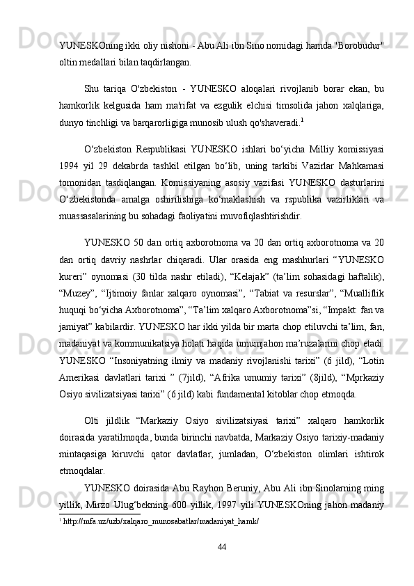 YUNESKOning ikki oliy nishoni - Abu Ali ibn Sino nomidagi hamda "Borobudur"
oltin medallari bilan taqdirlangan. 
Shu   tariqa   O'zbekiston   -   YUNESKO   aloqalari   rivojlanib   borar   ekan,   bu
hamkorlik   kelgusida   ham   ma'rifat   va   ezgulik   elchisi   timsolida   jahon   xalqlariga,
dunyo tinchligi va barqarorligiga munosib ulush qo'shaveradi. 1
O‘zbekiston   Respublikasi   YUNESKO   ishlari   bo‘yicha   Milliy   komissiyasi
1994   yil   29   dekabrda   tashkil   etilgan   bo‘lib,   uning   tarkibi   Vazirlar   Mahkamasi
tomonidan   tasdiqlangan.   Komissiyaning   asosiy   vazifasi   YUNESKO   dasturlarini
O‘zbekistonda   amalga   oshirilishiga   ko‘maklashish   va   rspublika   vazirliklari   va
muassasalarining bu sohadagi faoliyatini muvofiqlashtirishdir.
YUNESKO   50   dan  ortiq  axborotnoma  va   20   dan  ortiq  axborotnoma  va   20
dan   ortiq   da v riy   nashrlar   chiqaradi.   Ular   orasida   eng   mashhurlari   “YUNESKO
kureri”   oynomasi   (30   tilda   nashr   etiladi),   “Kelajak”   (ta’lim   sohasidagi   haftalik),
“Muzey”,   “Ijtimoiy   fanlar   xalqaro   oynomasi”,   “Tabiat   va   resurslar”,   “Mualliflik
huquqi bo‘yicha Axborotnoma”, “Ta’lim xalqaro Axborotnoma”si, “Impakt: fan va
jamiyat” kabilardir. YUNESKO har ikki yilda bir marta chop etiluvchi ta’lim, fan,
madaniyat va kommunikatsiya holati haqida umumjahon ma’ruzalarini chop etadi.
YUNESKO   “Insoniyatning   ilmiy   va   madaniy   rivojlanishi   tarixi”   (6   jild),   “Lotin
Amerikasi   davlatlari   tarixi   ”   (7jild),   “Afrika   umumiy   tarixi”   (8jild),   “Mprkaziy
Osiyo sivilizatsiyasi tarixi” (6 jild) kabi fundamental kitoblar chop etmoqda.
Olti   jildlik   “Markaziy   Osiyo   sivilizatsiyasi   tarixi”   xalqaro   hamkorlik
doirasida yaratilmoqda, bunda birinchi navbatda, Markaziy Osiyo tarixiy-madaniy
mintaqasiga   kiruvchi   qator   davlatlar,   jumladan,   O‘zbekiston   olimlari   ishtirok
etmoqdalar.
YUNESKO doirasida Abu Rayhon Beruniy, Abu Ali ibn Sinolarning ming
yillik,   Mirzo   Ulug‘bekning   600   yillik,   1997   yili   YUNESKOning   jahon   madaniy
1
  http://mfa.uz/uzb/xalqaro_munosabatlar/madaniyat_hamk/
44 