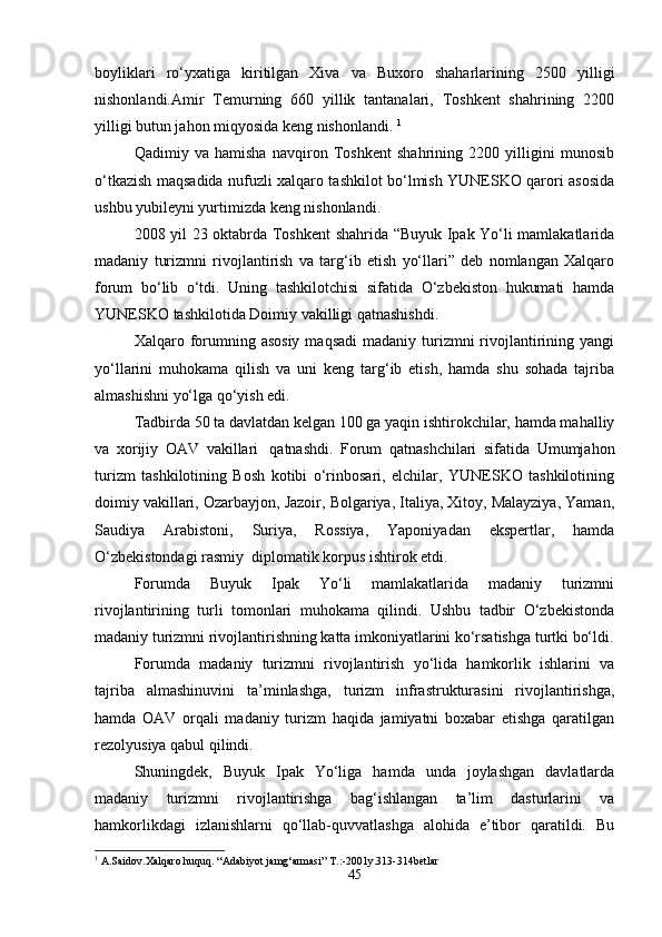 boyliklari   ro‘yxatiga   kiritilgan   Xiva   va   Buxoro   shaharlarining   2500   yilligi
nishonlandi.Amir   Temurning   660   yillik   tantanalari,   Toshkent   shahrining   2200
yilligi butun jahon miqyosida keng nishonlandi.  1
Qadimiy   va   hamisha   navqiron   Toshkent   shahrining   2200   yilligini   munosib
o‘tkazish maqsadida nufuzli xalqaro tashkilot bo‘lmish YUNESKO qarori asosida
ushbu yubileyni yurtimizda keng nishonlandi.
2008 yil 23 oktabrda Toshkent shahrida “Buyuk Ipak Yo‘li mamlakatlarida
madaniy   turizmni   rivojlantirish   va   targ‘ib   etish   yo‘llari”   deb   nomlangan   Xalqaro
forum   bo‘lib   o‘tdi.   Uning   tashkilotchisi   sifatida   O‘zbekiston   hukumati   hamda
YUNESKO tashkilotida Doimiy vakilligi qatnashishdi.
Xalqaro forumning  asosiy  maqsadi  madaniy  turizmni  rivojlantirining yangi
yo‘llarini   muhokama   qilish   va   uni   keng   targ‘ib   etish,   hamda   shu   sohada   tajriba
almashishni yo‘lga qo‘yish edi.
Tadbirda 50 ta davlatdan kelgan 100 ga yaqin ishtirokchilar, hamda mahalliy
va   xorijiy   OAV   vakillari     qatnashdi.   Forum   qatnashchilari   sifatida   Umumjahon
turizm   tashkilotining   Bosh   kotibi   o‘rinbosari,   elchilar,   YUNESKO   tashkilotining
doimiy vakillari, Ozarbayjon, Jazoir, Bolgariya, Italiya, Xitoy, Malayziya, Yaman,
Saudiya   Arabistoni,   Suriya,   Rossiya,   Yaponiyadan   ekspertlar,   hamda
O‘zbekistondagi rasmiy    diplomatik korpus ishtirok etdi.
Forumda   Buyuk   Ipak   Yo‘li   mamlakatlarida   madaniy   turizmni
rivojlantirining   turli   tomonlari   muhokama   qilindi.   Ushbu   tadbir   O‘zbekistonda
madaniy turizmni rivojlantirishning katta imkoniyatlarini ko‘rsatishga turtki bo‘ldi.
Forumda   madaniy   turizmni   rivojlantirish   yo‘lida   hamkorlik   ishlarini   va
tajriba   almashinuvini   ta’minlashga,   turizm   infrastrukturasini   rivojlantirishga,
hamda   OAV   orqali   madaniy   turizm   haqida   jamiyatni   boxabar   etishga   qaratilgan
rezolyusiya qabul qilindi.
Shuningdek,   Buyuk   Ipak   Yo‘liga   hamda   unda   joylashgan   davlatlarda
madaniy   turizmni   rivojlantirishga   bag‘ishlangan   ta’lim   dasturlarini   va
hamkorlikdagi   izlanishlarni   qo‘llab-quvvatlashga   alohida   e’tibor   qaratildi.   Bu
1
 A.Saidov.Xalqaro huquq. “Adabiyot jamg‘armasi” T.:-2001y.313-314betlar
45 