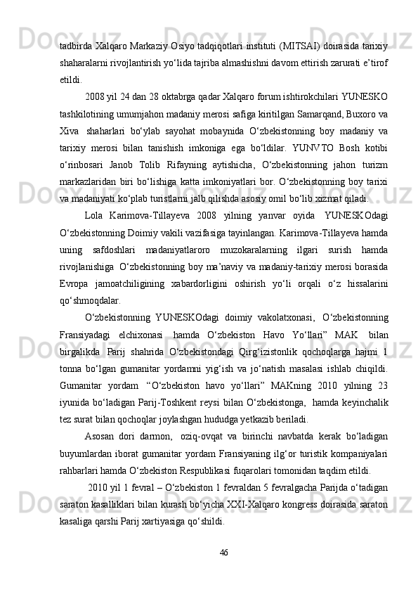 tadbirda Xalqaro Markaziy Osiyo tadqiqotlari instituti (MITSAI) doirasida tarixiy
shaharalarni rivojlantirish yo‘lida tajriba almashishni davom ettirish zarurati e’tirof
etildi.
2008 yil 24 dan 28 oktabrga qadar Xalqaro forum ishtirokchilari YUNESKO
tashkilotining umumjahon madaniy merosi safiga kiritilgan Samarqand, Buxoro va
Xiva     shaharlari   bo‘ylab   sayohat   mobaynida   O‘zbekistonning   boy   madaniy   va
tarixiy   merosi   bilan   tanishish   imkoniga   ega   bo‘ldilar.   YUNVTO   Bosh   kotibi
o‘rinbosari   Janob   Tolib   Rifayning   aytishicha,   O‘zbekistonning   jahon   turizm
markazlaridan   biri   bo‘lishiga   katta   imkoniyatlari   bor.   O‘zbekistonning   boy   tarixi
va madaniyati ko‘plab turistlarni jalb qilishda asosiy omil bo‘lib xizmat qiladi.
Lola   Karimova-Tillayeva   2008   yilning   yanvar   oyida     YUNESKOdagi
O‘zbekistonning Doimiy vakili vazifasiga tayinlangan. Karimova-Tillayeva hamda
uning   safdoshlari   madaniyatlaroro   muzokaralarning   ilgari   surish   hamda
rivojlanishiga     O‘zbekistonning boy ma’naviy va madaniy-tarixiy merosi borasida
Evropa   jamoatchiligining   xabardorligini   oshirish   yo‘li   orqali   o‘z   hissalarini
qo‘shmoqdalar.
O‘zbekistonning   YUNESKOdagi   doimiy   vakolatxonasi,     O‘zbekistonning
Fransiyadagi   elchixonasi     hamda   O‘zbekiston   Havo   Yo‘llari”   MAK     bilan
birgalikda     Parij   shahrida   O‘zbekistondagi   Qirg‘izistonlik   qochoqlarga   hajmi   1
tonna   bo‘lgan   gumanitar   yordamni   yig‘ish   va   jo‘natish   masalasi   ishlab   chiqildi.
Gumanitar   yordam     “O‘zbekiston   havo   yo‘llari”   MAKning   2010   yilning   23
iyunida   bo‘ladigan   Parij-Toshkent   reysi   bilan   O‘zbekistonga,     hamda   keyinchalik
tez surat bilan qochoqlar joylashgan hududga yetkazib beriladi.      
Asosan   dori   darmon,     oziq-ovqat   va   birinchi   navbatda   kerak   bo‘ladigan
buyumlardan   iborat   gumanitar   yordam   Fransiyaning   ilg‘or   turistik   kompaniyalari
rahbarlari hamda O‘zbekiston Respublikasi fuqarolari tomonidan taqdim etildi.
 2010 yil 1 fevral – O‘zbekiston 1 fevraldan 5 fevralgacha Parijda o‘tadigan
saraton kasalliklari bilan kurash bo‘yicha XXI-Xalqaro kongress doirasida saraton
kasaliga qarshi Parij xartiyasiga qo‘shildi. 
46 