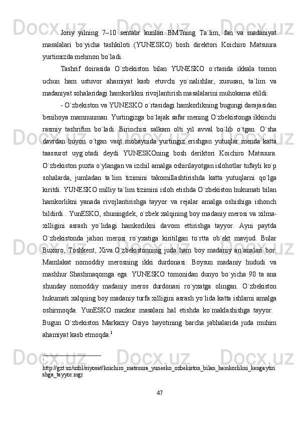 Joriy   yilning   7–10   sentabr   kunlari   BMTning   Ta`lim,   fan   va   madaniyat
masalalari   bo`yicha   tashkiloti   (YUNESKO)   bosh   direktori   Koichiro   Matsuura
yurtimizda mehmon bo`ladi.
Tashrif   doirasida   O`zbekiston   bilan   YUNESKO   o`rtasida   ikkala   tomon
uchun   ham   ustuvor   ahamiyat   kasb   etuvchi   yo`nalishlar,   xususan,   ta`lim   va
madaniyat sohalaridagi hamkorlikni rivojlantirish masalalarini muhokama etildi.
- O`zbekiston va YUNESKO o`rtasidagi hamkorlikning bugungi darajasidan
benihoya mamnunman. Yurtingizga bo`lajak safar mening O`zbekistonga ikkinchi
rasmiy   tashrifim   bo`ladi.   Birinchisi   salkam   olti   yil   avval   bo`lib   o`tgan.   O`sha
davrdan   buyon   o`tgan   vaqt   mobaynida   yurtingiz   erishgan   yutuqlar   menda   katta
taassurot   uyg`otadi   deydi   YUNESKOning   bosh   deriktori   Koichiro   Matsuura.
O`zbekiston puxta o`ylangan va izchil amalga oshirilayotgan islohotlar tufayli ko`p
sohalarda,   jumladan   ta`lim   tizimini   takomillashtirishda   katta   yutuqlarni   qo`lga
kiritdi. YUNESKO milliy ta`lim tizimini isloh etishda O`zbekiston hukumati bilan
hamkorlikni   yanada   rivojlantirishga   tayyor   va   rejalar   amalga   oshishiga   ishonch
bildirdi.. YunESKO, shuningdek, o`zbek xalqining boy madaniy merosi va xilma-
xilligini   asrash   yo`lidagi   hamkorlikni   davom   ettirishga   tayyor.   Ayni   paytda
O`zbekistonda   jahon   merosi   ro`yxatiga   kiritilgan   to`rtta   ob`ekt   mavjud.   Bular
Buxoro,   Toshkent,   Xiva.O`zbekistonning   juda   ham   boy   madaniy   an`analari   bor.
Mamlakat   nomoddiy   merosning   ikki   durdonasi:   Boysun   madaniy   hududi   va
mashhur   Shashmaqomga   ega.   YUNESKO   tomonidan   dunyo   bo`yicha   90   ta   ana
shunday   nomoddiy   madaniy   meros   durdonasi   ro`yxatga   olingan.   O`zbekiston
hukumati xalqning boy madaniy turfa xilligini asrash yo`lida katta ishlarni amalga
oshirmoqda.   YunESKO   mazkur   masalani   hal   etishda   ko`maklashishga   tayyor.  
Bugun   O`zbekiston   Markaziy   Osiyo   hayotining   barcha   jabhalarida   juda   muhim
ahamiyat kasb etmoqda. 1
1
 
http://gzt.uz/uzbl/siyosat/koichiro_matsuura_yunesko_ozbekiston_bilan_hamkorlikni_kengaytiri
shga_tayyor.mgr
47 