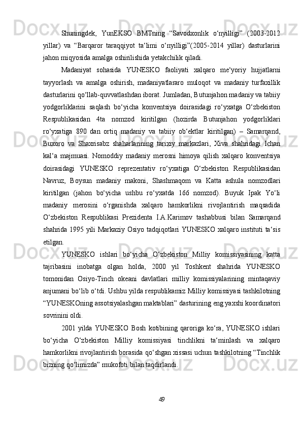 Shuningdek,   YunEKSO   BMTning   “Savodxonlik   o‘nyilligi”   (2003-2012
yillar)   va   “Barqaror   taraqqiyot   ta‘limi   o‘nyilligi”(2005-2014   yillar)   dasturlarini
jahon miqyosida amalga oshirilishida yetakchilik qiladi.
Madaniyat   sohasida   YUNESKO   faoliyati   xalqaro   me‘yoriy   hujjatlarni
tayyorlash   va   amalga   oshirish,   madaniyatlararo   muloqot   va   madaniy   turfaxillik
dasturlarini qo‘llab-quvvatlashdan iborat. Jumladan, Butunjahon madaniy va tabiiy
yodgorliklarini   saqlash   bo‘yicha   konventsiya   doirasidagi   ro‘yxatga   O‘zbekiston
Respublikasidan   4ta   nomzod   kiritilgan   (hozirda   Butunjahon   yodgorliklari
ro‘yxatiga   890   dan   ortiq   madaniy   va   tabiiy   ob‘ektlar   kiritilgan)   –   Samarqand,
Buxoro   va   Shaxrisabz   shaharlarining   tarixiy   markazlari,   Xiva   shahridagi   Ichan
kal‘a   majmuasi.   Nomoddiy   madaniy   merosni   himoya   qilish   xalqaro   konventsiya
doirasidagi   YUNESKO   reprezentativ   ro‘yxatiga   O‘zbekiston   Respublikasidan
Navruz,   Boysun   madaniy   makoni,   Shashmaqom   va   Katta   ashula   nomzodlari
kiritilgan   (jahon   bo‘yicha   ushbu   ro‘yxatda   166   nomzod).   Buyuk   Ipak   Yo‘li
madaniy   merosini   o‘rganishda   xalqaro   hamkorlikni   rivojlantirish   maqsadida
O‘zbekiston   Respublikasi   Prezidenta   I.A.Karimov   tashabbusi   bilan   Samarqand
shahrida 1995 yili Markaziy Osiyo tadqiqotlari YUNESKO xalqaro instituti ta‘sis
etilgan.
YUNESKO   ishlari   bo‘yicha   O‘zbekiston   Milliy   komissiyasining   katta
tajribasini   inobatga   olgan   holda,   2000   yil   Toshkent   shahrida   YUNESKO
tomonidan   Osiyo-Tinch   okeani   davlatlari   milliy   komissiyalarining   mintaqaviy
anjumani bo‘lib o‘tdi. Ushbu yilda respublikamiz Milliy komissiyasi tashkilotning
“YUNESKOning assotsiyalashgan maktablari” dasturining eng yaxshi koordinatori
sovrinini oldi.
2001   yilda   YUNESKO   Bosh   kotibining   qaroriga   ko‘ra,   YUNESKO   ishlari
bo‘yicha   O‘zbekiston   Milliy   komissiyasi   tinchlikni   ta‘minlash   va   xalqaro
hamkorlikni rivojlantirish borasida qo‘shgan xissasi uchun tashkilotning “Tinchlik
bizning qo‘limizda” mukofoti bilan taqdirlandi.
49 