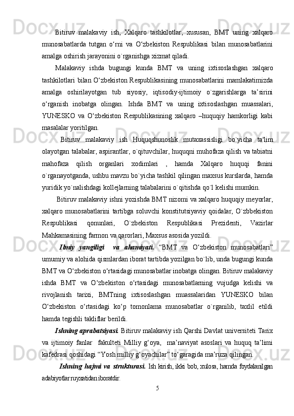 Bitiruv   malakaviy   ish,   Xalqaro   tashkilotlar,   xususan,   BMT   uning   xalqaro
munosabatlarda   tutgan   o‘rni   va   O‘zbekiston   Respublikasi   bilan   munosabatlarini
amalga oshirish jarayonini o`rganishga xizmat qiladi.
Malakaviy   ishda   bugungi   kunda   BMT   va   uning   ixtisoslashgan   xalqaro
tashkilotlari bilan O‘zbekiston Respublikasining munosabatlarini  mamlakatimizda
amalga   oshirilayotgan   tub   siyosiy,   iqtisodiy-ijtimoiy   o`zgarishlarga   ta’sirini
o‘rganish   inobatga   olingan.   Ishda   BMT   va   uning   ixtisoslashgan   muassalari,
YUNESKO   va   O‘zbekiston   Respublikasining   xalqaro   –huquqiy   hamkorligi   kabi
masalalar yoritilgan.
  Bitiruv   malakaviy   ish   Huquqshunoslik   mutaxassisligi   bo`yicha   ta'lim
olayotgan talabalar, aspirantlar, o`qituvchilar, huquqni muhofaza qilish va tabiatni
mahofaza   qilish   organlari   xodimlari   ,   hamda   Xalqaro   huquqi   fanini
o`rganayotganda, ushbu mavzu bo`yicha tashkil qilingan maxsus kurslarda, hamda
yuridik yo`nalishdagi kollejlarning talabalarini o`qitishda qo`l kelishi mumkin.
Bitiruv malakaviy ishni yozishda BMT nizomi va xalqaro huquqiy meyorlar,
xalqaro   munosabatlarini   tartibga   soluvchi   konstitutsiyaviy   qoidalar,   O`zbbekiston
Respublikasi   qonunlari,   O`zbekiston   Respublikasi   Prezidenti,   Vazirlar
Mahkamasining farmon va qarorlari, Maxsus asosida yozildi.
Ilmiy   yangiligi     va   ahamiyati.   “BMT   va   O‘zbekiston   munosabatlari”
umumiy va alohida qismlardan iborat tartibda yozilgan bo`lib, unda bugungi kunda
BMT va O‘zbekiston o‘rtasidagi munosabatlar inobatga olingan. Bitiruv malakaviy
ishda   BMT   va   O‘zbekiston   o‘rtasidagi   munosabatlarning   vujudga   kelishi   va
rivojlanish   tarixi,   BMTning   ixtisoslashgan   muassalaridan   YUNESKO   bilan
O‘zbekiston   o‘rtasidagi   ko‘p   tomonlama   munosabatlar   o`rganilib,   taxlil   etildi
hamda tegishli takliflar berildi.
Ishning aprabatsiyasi.  Bitiruv malakaviy ish Qarshi Davlat universiteti Tarix
va   ijtimoiy   fanlar     fakulteti   Milliy   g‘oya,     ma’naviyat   asoslari   va   huquq   ta’limi
kafedrasi qoshidagi “Yosh milliy g‘oyachilar” to‘garagida ma’ruza qilingan.
Ishning   hajmi   va   strukturasi.   Ish kirish, ikki bob, xulosa, hamda foydalanilgan
adabiyotlar ruyxatidan iboratdir.
5 