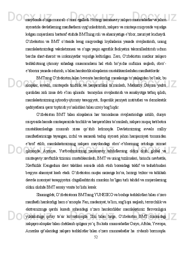 maydonda o‘ziga munosib o‘rinni egalladi. Hozirgi zamonaviy xalqaro munosabatlar va jahon
siyosatida davlatlarning manfaatlarni uyg‘unlashtirish, xalqaro va mintaqa miqyosida vujudga
kelgan mojarolarni bartaraf etishda BMTning roli va ahamiyatiga e’tibor, zaruriyat kuchaydi.
O‘zbekiston   va   BMT   o‘rtasida   keng   miqyosdagi   loyihalarini   yanada   rivojlantirish,   uning
mamlakatimizdagi vakolatxonasi va o‘nga yaqin agentlik faoliyatini takomillashtirish uchun
barcha shart-sharoit va imkoniyatlar vujudga keltirilgan. Zero, O‘zbekiston mazkur xalqaro
tashkilotning   ijtimoiy   sohadagi   muammolarni   hal   etish   bo‘yicha   nufuzini   saqlash,   obro‘-
e’tiborini yanada oshirish, u bilan hamkorlik aloqalarini mustahkamlashdan manfaatdordir.
BMTning O‘zbekiston bilan bevosita hamkorligi masalasiga to‘xtalagidan bo‘lsak, bu
aloqalar,   avvalo,   mintaqada   tinchlik   va   barqarorlikni   ta’minlash,   Markaziy   Osiyoni   yadro
qurolidan xoli zona deb e’lon qilinishi   tamoyilini rivojlantirish va amaliyotga tatbiq qilish,
mamlakatimizning iqtisodiy-ijtimoiy taraqqiyoti, fuqarolik jamiyati institutlari va demokratik
qadriyatlarni qaror toptirish yo‘nalishlari bilan uzviy bog‘liqdir.
O‘zbekiston   BMT   bilan   aloqalarini   har   tomonlama   rivojlantirishga   intilib,   dunyo
miqyosida hamda mintaqamizda tinchlik va barqarorlikni ta’minlash, xalqaro xuquq tartibotini
mustahkamlashga   munosib   xissa   qo‘shib   kelmoqda.   Davlatimizning   avvalo   milliy
manfaatlarimizga tayangan, izchil va samarali tashqi siyosati jahon hamjamiyati tomonidan
e’tirof   etilib,   mamlakatimizning   xalqaro   maydondagi   obro‘-e’tiborining   ortishiga   xizmat
qilmoqda.   Ayniqsa,   Yurtboshimizning   zamonaviy   tahdidlarning   oldini   olish,   global   va
mintaqaviy xavfsizlik tizimini mustahkamlash, BMT va uning tuzilmalari, birinchi navbatda,
Xavfsizlik   Kengashini   davr   talablari   asosida   isloh   etish   borasidagi   taklif   va   tashabbuslari
beqiyos ahamiyat kasb etadi. O‘zbekiston nuqtai nazariga ko‘ra, hozirgi tezkor va tahlikali
davrda insoniyat taraqqiyotini chigallashtirishi mumkin bo‘lgan turli tahdid va mojarolarning
oldini olishda BMT asosiy vosita bo‘lishi kerak.
Shuningdek, O‘zbekistonni BMTning YUNESKO va boshqa tashkilotlari bilan o‘zaro
manfaatli hamkorligi ham o‘smoqda. Fan, madaniyat, ta’lim, sog‘liqni saqlash, terrorchilik va
ekstremizmga   qarshi   kurash   sohasidagi   o‘zaro   hamkorliklar   mamlakatimiz   farovonligini
yuksalishiga   ijobiy   ta’sir   ko‘rsatmoqda.   Shu   bilan   birga,   O‘zbekiston   BMT   doirasidagi
xalqapro aloqalar bilan cheklanib qolgani yo‘q. Bu kabi munosabatlar Osiyo, Afrika, Yevropa,
Amerika qit’alaridagi xalqaro tashkilotlar bilan o‘zaro munosabatlar ha   rivlanib bormoqda.
52 