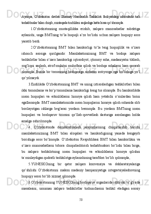 Ayniqsa,   O‘zbekiston   davlati   Shanxay   Hamkorlik   Tashkiloti   faoliyatidagi   ishtirokida   turli
tashabbuslar bilan chiqib, mintaqada tinchlikni saqlashga katta hissa qo‘shmoqda.
1.O‘zbekistonning   mustaqillikka   erishib,   xalqaro   munosabatlar   subektiga
aylanishi,  unga  BMTning to‘la huquqli   a’zo bo‘lishi   uchun xalqaro  huquqiy  asos
yaratib berdi.
2.O‘zbekistonning   BMT   bilan   hamkorligi   to‘la   teng   huquqlilik   va   o‘zaro
ishonch   asosiga   qurilgandir.   Mamlakatimizning   BMT   va   boshqa   xalqaro
tashkilotlar bilan o‘zaro hamkorligi iqtisodiyot, ijtimoiy soha, madaniyatni tiklash,
sog‘liqni saqlash, atrof-muhitni muhofaza qilish va boshqa sohalarni ham qamrab
olmoqda. Bunda bir tomonning boshqasiga nisbatan imtiyozga ega bo‘lishiga yo‘l
qo‘yilmaydi.
3.Endilikda O‘zbekistonning BMT va uning ixtisoslashgan tashkilotlari bilan
ikki tomonlama va ko‘p tomonlama hamkorligi keng tus olmoqda. Bu hamkorlikda
inson   huquqlari   va   erkinliklarini   himoya   qilish   ham   yetakchi   o‘rinlardan   birini
egallamoqda. BMT mamlakatimizda inson huquqlarini himoya qilish sohasida olib
borilayotgan   ishlarga   beg‘araz   yordam   bermoqda.   Bu   yordam   BMTning   inson
huquqlari   va   boshqaruv   tizimini   qo‘llab-quvvatlash   dasturiga   asoslangan   holda
amalga oshirilmoqda.
4.   O‘zbekistonda   demokratiyalash   jarayonlarining   chuqurlaishib   borishi
mamlakatimizning   BMT   bilan   aloqalari   va   hamkorligining   yanada   kengayib
borishiga   asos   bo‘lmoqda.   O‘zbekiston   Respublikasi   BMT   bilan   hamkorlikni   va
o‘zaro   munosabatlarni   tobora   chuqurlashtirish   tashabbuskori   bo‘lishi   bilan   birga,
bu   xalqaro   tashkilotning   inson   huquqlari   va   erkinliklarini   himoya   qilishni
ta`minlaydigan qudratli tashkilotga aylanishining tarafdori bo‘lib qolmoqda, 
5.YUNESKOning   bir   qator   xalqaro   konvensiya   va   deklaratsiyalariga
qo‘shilishi   O‘zbekistonni   makon   madaniy   hamjamiyatiga   integratsiyalashuvning
huquqiy asosi bo‘lib xizmat qilmoqda.
6.O‘zbekistonning YUNESKOning boshqaruv organlarida ishtiroki to‘g‘rsida
masalasini,   umuman   xalqaro   tashkilotlar   tushunchasini   tashkil   etadigan   asosiy
53 