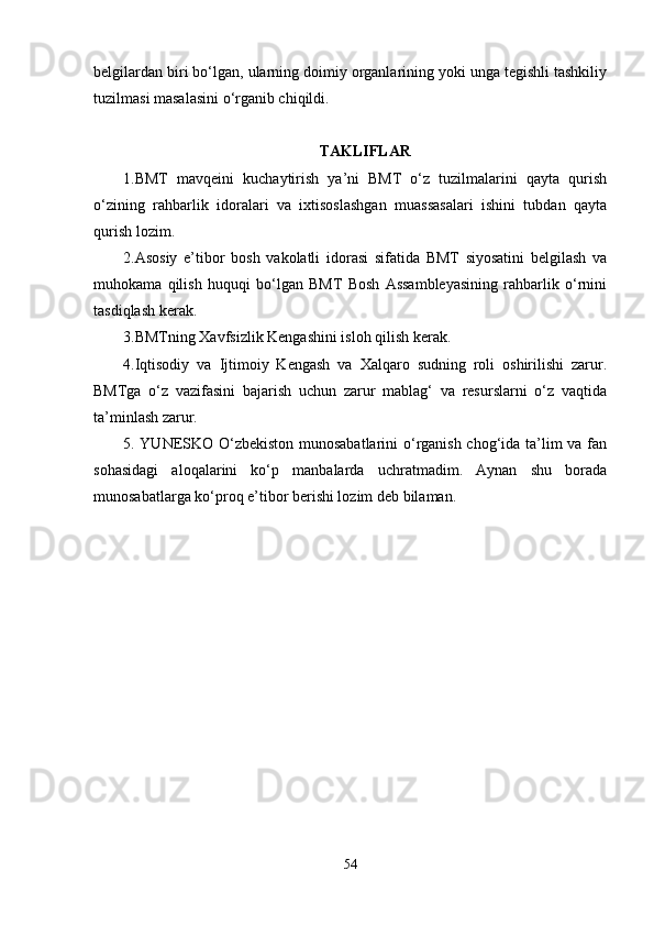 belgilardan biri bo‘lgan, ularning doimiy organlarining yoki unga tegishli tashkiliy
tuzilmasi masalasini o‘rganib chiqildi. 
TAKLIFLAR
1.BMT   mavqeini   kuchaytirish   ya’ni   BMT   o‘z   tuzilmalarini   qayta   qurish
o‘zining   rahbarlik   idoralari   va   ixtisoslashgan   muassasalari   ishini   tubdan   qayta
qurish lozim. 
2.Asosiy   e’tibor   bosh   vakolatli   idorasi   sifatida   BMT   siyosatini   belgilash   va
muhokama   qilish   huquqi   bo‘lgan   BMT   Bosh   Assambleyasining   rahbarlik   o‘rnini
tasdiqlash kerak.
3.BMTning Xavfsizlik Kengashini isloh qilish kerak.
4.Iqtisodiy   va   Ijtimoiy   Kengash   va   Xalqaro   sudning   roli   oshirilishi   zarur.
BMTga   o‘z   vazifasini   bajarish   uchun   zarur   mablag‘   va   resurslarni   o‘z   vaqtida
ta’minlash zarur.
5. YUNESKO O‘zbekiston munosabatlarini  o‘rganish chog‘ida ta’lim va fan
sohasidagi   aloqalarini   ko‘p   manbalarda   uchratmadim.   Aynan   shu   borada
munosabatlarga ko‘proq e’tibor berishi lozim deb bilaman. 
54 