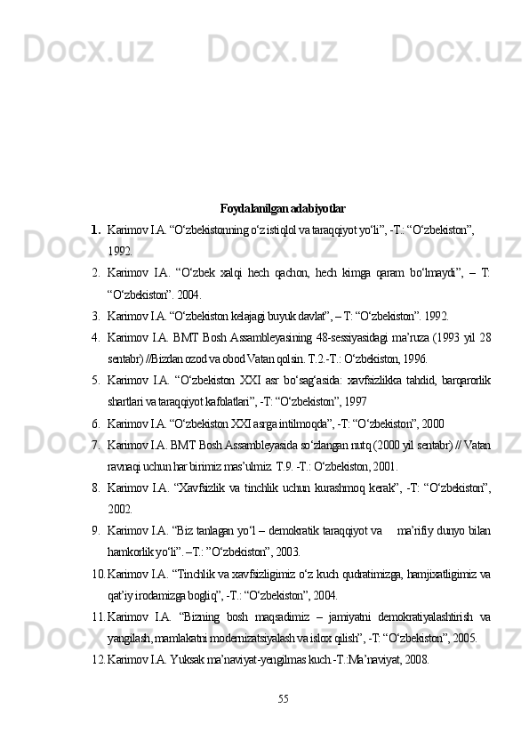 Foydalanilgan adabiyotlar
1. Karimov I.A. “O‘zbekistonning o‘z istiqlol va taraqqiyot yo‘li”, -T.: “O‘zbekiston”, 
1992.
2. Karimov   I.A.   “O‘zbek   xalqi   hech   qachon,   hech   kimga   qaram   bo‘lmaydi”,   –   T:
“O‘zbekiston”. 2004.
3. Karimov I.A. “O‘zbekiston kelajagi buyuk davlat”, – T: “O‘zbekiston”. 1992.
4. Karimov I.A. BMT Bosh Assambleyasining 48-sessiyasidagi ma’ruza (1993 yil 28
sentabr) //Bizdan ozod va obod Vatan qolsin. T.2.-T.: O‘zbekiston, 1996. 
5. Karimov   I.A.   “O‘zbekiston   XXI   asr   bo‘sag‘asida:   xavfsizlikka   tahdid,   barqarorlik
shartlari va taraqqiyot kafolatlari”, -T: “O‘zbekiston”, 1997
6. Karimov I.A. “O‘zbekiston XXI asrga intilmoqda”, -T: “O‘zbekiston”, 2000
7. Karimov I.A. BMT Bosh Assambleyasida so‘zlangan nutq (2000 yil sentabr) // Vatan
ravnaqi uchun har birimiz mas’ulmiz. T.9. -T.: O‘zbekiston, 2001. 
8. Karimov I.A. “Xavfsizlik va tinchlik uchun kurashmoq kerak”, -T: “O‘zbekiston”,
2002.
9. Karimov I.A. “Biz tanlagan yo‘l – demokratik taraqqiyot va       ma’rifiy dunyo bilan
hamkorlik yo‘li”. –T.: ”O‘zbekiston”, 2003.
10. Karimov I.A. “Tinchlik va xavfsizligimiz o‘z kuch qudratimizga, hamjixatligimiz va
qat’iy irodamizga bogliq”, -T.: “O‘zbekiston”, 2004.
11. Karimov   I.A.   “Bizning   bosh   maqsadimiz   –   jamiyatni   demokratiyalashtirish   va
yangilash, mamlakatni modernizatsiyalash va islox qilish”, -T: “O‘zbekiston”, 2005.
12. Karimov I.A.  Yuksak ma’naviyat-yengilmas kuch.-T.:Ma’naviyat, 2008.
55 