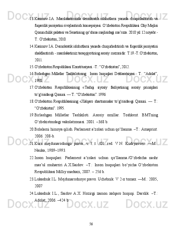 13. Karimov   I.A.   Mamlakatimizda   demokratik   islohotlarni   yanada   chuqurlashtirish   va
fuqarolik jamiyatini rivojlantirish konsepsiyasi. O‘zbekiston Respublikasi Oliy Majlisi
Qonunchilik palatasi va Senatining qo‘shma majlisidagi ma’ruza. 2010 yil 12 noyabr.-
T.: O‘zbekiston, 2010.
14. Karimov I.A.  Demokratik islohotlarni yanada chuqurlashtirish va fuqarolik jamiyatini
shakllantirish - mamlakatimiz taraqqiyotining asosiy mezonidir. T.19.-T.:O‘zbekiston,
2011.
15. O‘zbekiston Respublikasi Konstitusiyasi. -T.: “O‘zbekiston”, 2012.
16. Birlashgan   Millatlar   Tashkilotining     Inson   huquqlari   Deklaratsiyasi.-   T.:   “Adolat”,
1998.
17. O‘zbekistan   Respublikasining   «Tashqi   siyosiy   faoliyatining   asosiy   prinsiplari
to‘g‘risida»gi Qonuni. — T.: “O‘zbekiston”. 1996.
18. O‘zbekiston  Respublikasining  «Xalqaro shartnomalar to‘g‘risida»gi  Qonuni. — T.:
“O‘zbekiston”. 1995.
19. Birlashgan   Millatlar   Tashkiloti.   Asosiy   omillar.   Toshkent.   BMTning
О‘zbekistondagi vakolatxonasi.  2001. –368 b. 
20. Bolalarni himoya qilish. Parlament a’zolari uchun qо‘llanma. –T.: Arnaprint.
2006. 208-b. 
21. Kurs   mejdunarodnogo   prava:   v   7   t.   /Gl.   red.   V.N.   Kudryavsev.   ––M.:
Nauka, 1989–1993. 
22. Inson   huquqlari:   Parlament   a’zolari   uchun   q о ‘llanma./ О ‘zbekcha   nashr
mas’ul   muharriri   A.X.Saidov.   –T.:   Inson   huquqlari   b о ‘yicha   О ‘zbekiston
Respublikasi Milliy markazi, 2007. – 256 b. 
23. Lukashuk I.L. Mejdunarodnoye pravo.  Uchebnik. V 2-x tomax. ––M.: 2005,
2007 
24. Lukashuk   I.L.,   Saidov   A.X.   Hozirgi   zamon   xalqaro   huquqi.   Darslik.   –T.:
Adolat, 2006. –424 b. 
56 