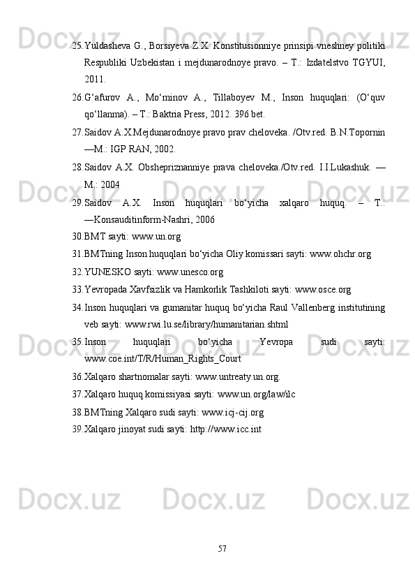 25. Yuldasheva  G., Borsiyeva  Z.X. Konstitusionniye  prinsipi  vneshney  politiki
Respubliki   Uzbekistan   i   mejdunarodnoye   pravo.   –   T.:   Izdatelstvo   TGYUI,
2011. 
26. G‘afurov   A.,   Mо‘minov   A.,   Tillaboyev   M.,   Inson   huquqlari:   (О‘quv
qо‘llanma). – T.: Baktria Press, 2012. 396 bet. 
27. Saidov A.X.Mejdunarodnoye pravo prav cheloveka. /Otv.red. B.N.Topornin
––M.: IGP RAN, 2002. 
28. Saidov   A.X.   Obshepriznanniye   prava   cheloveka./Otv.red.   I.I.Lukashuk.   ––
M.: 2004 
29. Saidov   A.X.   Inson   huquqlari   bо‘yicha   xalqaro   huquq.   –   T.:
―Konsauditinform-Nashr i , 2006 
30. BMT sayti: www.un.org 
31. BMTning Inson huquqlari bо‘yicha Oliy komissari sayti: www.ohchr.org 
32. YUNESKO sayti: www.unesco.org 
33. Yevropada Xavfsizlik va Hamkorlik Tashkiloti sayti: www.osce.org 
34. Inson huquqlari va gumanitar huquq bо‘yicha Raul Vallenberg institutining
veb sayti: www.rwi.lu.se/library/humanitarian.shtml 
35. Inson   huquqlari   bо‘yicha   Yevropa   sudi   sayti:
www.coe.int/T/R/Human_Rights_Court 
36. Xalqaro shartnomalar sayti: www.untreaty.un.org. 
37. Xalqaro huquq komissiyasi sayti: www.un.org/law/ilc 
38. BMTning Xalqaro sudi sayti: www.icj-cij.org 
39. Xalqaro jinoyat sudi sayti: http://www.icc.int
57 