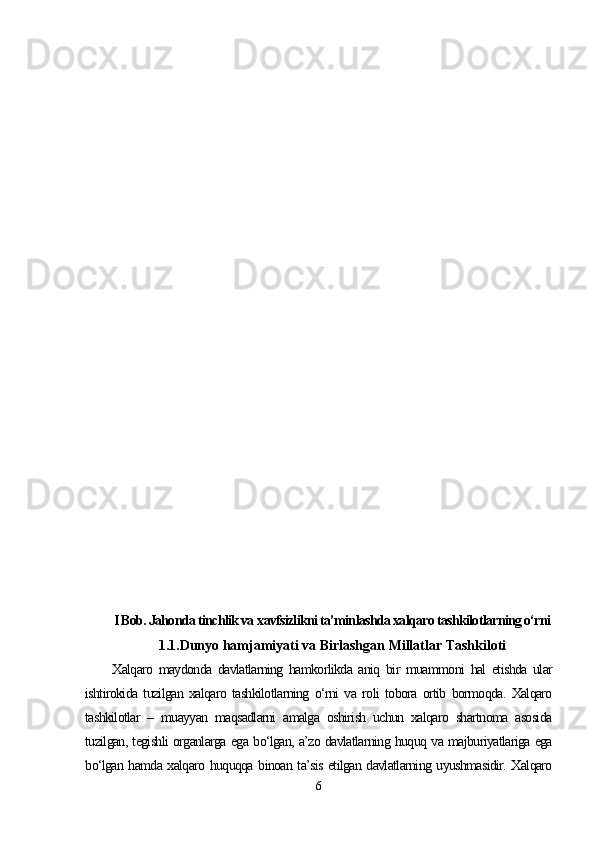 I Bob. Jahonda tinchlik va  xavfsizlikni ta’minlashda xalqaro tashkilotlarning o‘rni  
1.1.Dunyo hamjamiyati va Birlashgan Millatlar Tashkiloti
Xalqaro   maydonda   davlatlarning   hamkorlikda   aniq   bir   muammoni   hal   etishda   ular
ishtirokida   tuzilgan   xalqaro   tashkilotlarning   o‘rni   va   roli   tobora   ortib   bormoqda.   Xalqaro
tashkilotlar   –   muayyan   maqsadlarni   amalga   oshirish   uchun   xalqaro   shartnoma   asosida
tuzilgan, tegishli organlarga ega bo‘lgan, a’zo davlatlarning huquq va majburiyatlariga ega
bo‘lgan hamda xalqaro huquqqa binoan ta’sis etilgan davlatlarning uyushmasidir. Xalqaro
6 